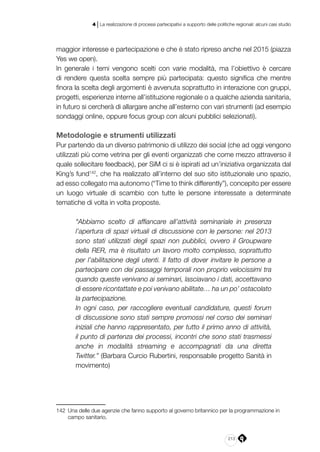 213
4 | La realizzazione di processi partecipativi a supporto delle politiche regionali: alcuni casi studio
maggior interesse e partecipazione e che è stato ripreso anche nel 2015 (piazza
Yes we open).
In generale i temi vengono scelti con varie modalità, ma l’obiettivo è cercare
di rendere questa scelta sempre più partecipata: questo significa che mentre
finora la scelta degli argomenti è avvenuta soprattutto in interazione con gruppi,
progetti, esperienze interne all’istituzione regionale o a qualche azienda sanitaria,
in futuro si cercherà di allargare anche all’esterno con vari strumenti (ad esempio
sondaggi online, oppure focus group con alcuni pubblici selezionati).
Metodologie e strumenti utilizzati
Pur partendo da un diverso patrimonio di utilizzo dei social (che ad oggi vengono
utilizzati più come vetrina per gli eventi organizzati che come mezzo attraverso il
quale sollecitare feedback), per SiM ci si è ispirati ad un’iniziativa organizzata dal
King’s fund142
, che ha realizzato all’interno del suo sito istituzionale uno spazio,
ad esso collegato ma autonomo (“Time to think differently”), concepito per essere
un luogo virtuale di scambio con tutte le persone interessate a determinate
tematiche di volta in volta proposte.
“Abbiamo scelto di affiancare all’attività seminariale in presenza
l’apertura di spazi virtuali di discussione con le persone: nel 2013
sono stati utilizzati degli spazi non pubblici, ovvero il Groupware
della RER, ma è risultato un lavoro molto complesso, soprattutto
per l’abilitazione degli utenti. Il fatto di dover invitare le persone a
partecipare con dei passaggi temporali non proprio velocissimi tra
quando queste venivano ai seminari, lasciavano i dati, accettavano
di essere ricontattate e poi venivano abilitate… ha un po’ ostacolato
la partecipazione.
In ogni caso, per raccogliere eventuali candidature, questi forum
di discussione sono stati sempre promossi nel corso dei seminari
iniziali che hanno rappresentato, per tutto il primo anno di attività,
il punto di partenza dei processi, incontri che sono stati trasmessi
anche in modalità streaming e accompagnati da una diretta
Twitter.” (Barbara Curcio Rubertini, responsabile progetto Sanità in
movimento)
142	 Una delle due agenzie che fanno supporto al governo britannico per la programmazione in
campo sanitario.
 
