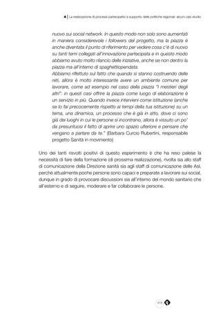 215
4 | La realizzazione di processi partecipativi a supporto delle politiche regionali: alcuni casi studio
nuovo sui social network. In questo modo non solo sono aumentati
in maniera considerevole i followers del progetto, ma la piazza è
anche diventata il punto di riferimento per vedere cosa c’è di nuovo
su tanti temi collegati all’innovazione partecipata e in questo modo
abbiamo avuto molto rilancio delle iniziative, anche se non dentro la
piazza ma all’interno di spaghettiopendata.
Abbiamo riflettuto sul fatto che quando si stanno costruendo delle
reti, allora è molto interessante avere un ambiente comune per
lavorare, come ad esempio nel caso della piazza “I mestieri degli
altri”: in questi casi offrire la piazza come luogo di elaborazione è
un servizio in più. Quando invece intervieni come istituzione (anche
se lo fai precocemente rispetto ai tempi della tua istituzione) su un
tema, una dinamica, un processo che è già in atto, dove ci sono
già dei luoghi in cui le persone si incontrano, allora è vissuto un po’
da presuntuosi il fatto di aprire uno spazio ulteriore e pensare che
vengano a parlare da te.” (Barbara Curcio Rubertini, responsabile
progetto Sanità in movimento)
Uno dei tanti risvolti positivi di questo esperimento è che ha reso palese la
necessità di fare della formazione (di prossima realizzazione), rivolta sia allo staff
di comunicazione della Direzione sanità sia agli staff di comunicazione delle Asl,
perché attualmente poche persone sono capaci e preparate a lavorare sui social,
dunque in grado di provocare discussioni sia all’interno del mondo sanitario che
all’esterno e di seguire, moderare e far collaborare le persone.
 