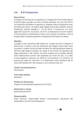 217
4 | La realizzazione di processi partecipativi a supporto delle politiche regionali: alcuni casi studio
4.6 	 E-R Trasparente
Descrizione
Il Programma triennale per la trasparenza e l’integrità 2014-2016 della Regione
Emilia-Romagna prevede una serie di attività pianificate nel corso del triennio
che rispondono all’obiettivo di garantire un adeguato livello di trasparenza verso
gli interlocutori esterni, nel rispetto degli obblighi previsti dal cosiddetto ‘decreto
trasparenza’ (decreto legislativo n. 33 del 2013). Il Programma, che viene
aggiornato ogni anno, ha previsto, nel 2014, la realizzazione di alcune iniziative
di comunicazione e partecipazione rivolte a tutti i portatori di interesse, al fine di
recepire pareri e proposte operative di integrazione del Programma stesso.
Obiettivi
Il progetto è nato nell’ambito delle attività che, a partire dal 2013, la Regione è
stata tenuta a mettere in atto per adempiere agli obblighi previsti dalla nuova
normativa in materia. Poiché sia nella normativa che nell’impostazione scelta sin
dall’inizio dalla Regione l’obiettivo era quello di non limitarsi ad adempiere alla
legge pubblicando i dati richiesti, ma anche verificare se le modalità utilizzate
erano effettivamente conformi alle aspettative dei fruitori dei dati, si è scelto
di accompagnare il percorso con attività di comunicazione e di confronto, ad
esempio per capire se i dati forniti in un determinato modo risultavano utili, se
erano stati rilasciati tutti i dati necessari o se ne servivano altri, ecc.
Livello di partecipazione
Informazione
Fase della politica
Attuazione
Politica di riferimento
Programma triennale della trasparenza 2014-2016
Destinatari e tempi
Aprile-Novembre 2014
Responsabile
Paolo Tamburini, Responsabile Servizio Comunicazione, educazione alla
sostenibilità e strumenti di partecipazione
 