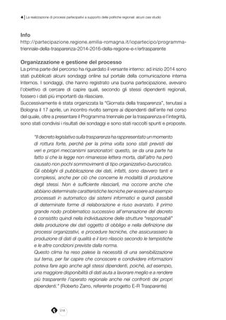 218
4 | La realizzazione di processi partecipativi a supporto delle politiche regionali: alcuni casi studio
Info
http://partecipazione.regione.emilia-romagna.it/iopartecipo/programma-
triennale-della-trasparenza-2014-2016-della-regione-e-r/ertrasparente
Organizzazione e gestione del processo
La prima parte del percorso ha riguardato il versante interno: ad inizio 2014 sono
stati pubblicati alcuni sondaggi online sul portale della comunicazione interna
Internos. I sondaggi, che hanno registrato una buona partecipazione, avevano
l’obiettivo di cercare di capire quali, secondo gli stessi dipendenti regionali,
fossero i dati più importanti da rilasciare.
Successivamente è stata organizzata la “Giornata della trasparenza”, tenutasi a
Bologna il 17 aprile, un incontro rivolto sempre ai dipendenti dell’ente nel corso
del quale, oltre a presentare il Programma triennale per la trasparenza e l’integrità,
sono stati condivisi i risultati dei sondaggi e sono stati raccolti spunti e proposte.
“Il decreto legislativo sulla trasparenza ha rappresentato un momento
di rottura forte, perché per la prima volta sono stati previsti dei
veri e propri meccanismi sanzionatori: questo, se da una parte ha
fatto sì che la legge non rimanesse lettera morta, dall’altro ha però
causato non pochi sommovimenti di tipo organizzativo-burocratico.
Gli obblighi di pubblicazione dei dati, infatti, sono davvero tanti e
complessi, anche per ciò che concerne le modalità di produzione
degli stessi. Non è sufficiente rilasciarli, ma occorre anche che
abbiano determinate caratteristiche tecniche per essere ad esempio
processati in automatico dai sistemi informatici e quindi passibili
di determinate forme di rielaborazione e riuso avanzato. Il primo
grande nodo problematico successivo all’emanazione del decreto
è consistito quindi nella individuazione delle strutture “responsabili”
della produzione dei dati oggetto di obbligo e nella definizione dei
processi organizzativi, e procedure tecniche, che assicurassero la
produzione di dati di qualità e il loro rilascio secondo le tempistiche
e le altre condizioni previste dalla norma.
Questo clima ha reso palese la necessità di una sensibilizzazione
sul tema, per far capire che conoscere e condividere informazioni
poteva fare agio anche agli stessi dipendenti, poiché, ad esempio,
una maggiore disponibilità di dati aiuta a lavorare meglio e a rendere
più trasparente l’operato regionale anche nei confronti dei propri
dipendenti.” (Roberto Zarro, referente progetto E-R Trasparente)
 