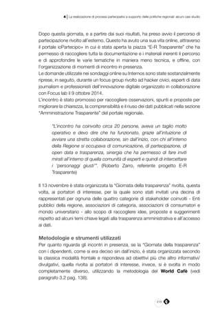 219
4 | La realizzazione di processi partecipativi a supporto delle politiche regionali: alcuni casi studio
Dopo questa giornata, e a partire dai suoi risultati, ha preso avvio il percorso di
partecipazione rivolto all’esterno. Questo ha avuto una sua vita online, attraverso
il portale ioPartecipo+ in cui è stata aperta la piazza “E-R Trasparente” che ha
permesso di raccogliere tutta la documentazione e i materiali inerenti il percorso
e di approfondire le varie tematiche in maniera meno tecnica, e offline, con
l’organizzazione di momenti di incontro in presenza.
Le domande utilizzate nei sondaggi online su Internos sono state sostanzialmente
riprese, in seguito, durante un focus group rivolto ad hacker civici, esperti di data
journalism e professionisti dell’innovazione digitale organizzato in collaborazione
con Focus lab il 9 ottobre 2014.
L’incontro è stato promosso per raccogliere osservazioni, spunti e proposte per
migliorare la chiarezza, la comprensibilità e il riuso dei dati pubblicati nella sezione
“Amministrazione Trasparente” del portale regionale.
“L’incontro ha coinvolto circa 20 persone, aveva un taglio molto
operativo e devo dire che ha funzionato, grazie all’intuizione di
avviare una stretta collaborazione, sin dall’inizio, con chi all’interno
della Regione si occupava di comunicazione, di partecipazione, di
open data e trasparenza, sinergia che ha permesso di fare inviti
mirati all’interno di quella comunità di esperti e quindi di intercettare
i ‘personaggi giusti’”. (Roberto Zarro, referente progetto E-R
Trasparente)
Il 13 novembre è stata organizzata la “Giornata della trasparenza” rivolta, questa
volta, ai portatori di interesse, per la quale sono stati invitati una decina di
rappresentati per ognuna delle quattro categorie di stakeholder coinvolti - Enti
pubblici della regione, associazioni di categoria, associazioni di consumatori e
mondo universitario - allo scopo di raccogliere idee, proposte e suggerimenti
rispetto ad alcuni temi chiave legati alla trasparenza amministrativa e all’accesso
ai dati.
Metodologie e strumenti utilizzati
Per quanto riguarda gli incontri in presenza, se la “Giornata della trasparenza”
con i dipendenti, come si era deciso sin dall’inizio, è stata organizzata secondo
la classica modalità frontale e rispondeva ad obiettivi più che altro informativi/
divulgativi, quella rivolta ai portatori di interesse, invece, si è svolta in modo
completamente diverso, utilizzando la metodologia del World Cafè (vedi
paragrafo 3.2 pag. 138).
 