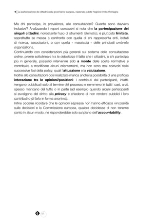22
1 | La partecipazione dei cittadini nella governance europea, nazionale e della Regione Emilia-Romagna
Ma chi partecipa, in prevalenza, alle consultazioni? Quanto sono davvero
inclusive? Analizzando i report conclusivi si nota che la partecipazione dei
singoli cittadini, nonostante l’uso di strumenti telematici, è piuttosto limitata,
soprattutto se messa a confronto con quella di chi rappresenta enti, istituti
di ricerca, associazioni, o con quella - massiccia - delle principali umbrella
organizations.
Continuando con considerazioni più generali sul sistema della consultazione
online, preme sottolineare tra le debolezze il fatto che i cittadini, o chi partecipa
più in generale, possono intervenire solo a monte delle scelte normative e
contribuire a modificare alcuni orientamenti, ma non sono mai coinvolti nelle
successive fasi della policy, quali l’attuazione e la valutazione.
Inoltre alle consultazioni così realizzate manca anche la possibilità di una proficua
interazione tra le opinioni/posizioni: i contributi dei partecipanti, infatti,
vengono pubblicati solo al termine del processo e nemmeno in tutti i casi, anzi,
spesso mancano del tutto o in parte (ad esempio quando alcuni partecipanti
si avvalgono del diritto alla privacy e chiedono di non rendere pubblici i loro
contributi o di farlo in forma anonima).
Infine occorre ricordare che le opinioni espresse non hanno efficacia vincolante
sulle decisioni e la Commissione europea, qualora decidesse di non tenerne
conto in alcun modo, ne risponderebbe solo sul piano dell’accountability.
 
