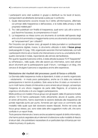 220
4 | La realizzazione di processi partecipativi a supporto delle politiche regionali: alcuni casi studio
I partecipanti sono stati suddivisi in gruppi e distribuiti su tre tavoli di lavoro,
corrispondenti ad altrettante domande e piste per il confronto:
1.	 Quale bilanciamento occorre trovare tra il diritto all’informazione, affermato
coi principi della trasparenza e dell’accesso, e la tutela della privacy e della
proprietà intellettuale?
2.	 Tra i dati pubblicati con finalità di trasparenza, quali sono i più utili e come si
può favorirne l’accesso, la comprensione e il riuso?
3.	 La trasparenza va intesa come uno strumento di controllo dell’operato degli
enti e di chi li amministra o maggiormente come uno strumento di conoscenza
ed “empowerment” per i cittadini?
Per l’incontro con gli hacker civici, gli esperti di data journalism e i professionisti
dell’innovazione digitale, invece, lo strumento utilizzato è stato il focus group
(vedi paragrafo 3.3 pag. 159), organizzato secondo il format tradizionale, con tutti
i partecipanti intorno ad un tavolo che intervenivano a turno su una batteria di tre-
quattro domande in totale, rispondendo allo stimolo del facilitatore.
Per quanto riguarda il percorso online, è stata attivata la piazza “E-R Trasparente”
su ioPartecipo+, nella quale, oltre alle sezioni più informative, sono stati attivati
alcuni strumenti per la partecipazione quali il forum, i sondaggi e un blog, che
cercava di divulgare il percorso e segnalava anche altre esperienze.
Valutazione dei risultati del processo: punti di forza e criticità
La Giornata della trasparenza rivolta ai dipendenti, è stato un evento organizzato
- volutamente - in modo poco partecipativo, anche se c’è stata una notevole
partecipazione in termini di pubblico. Solo verso la fine c’è stato un momento in
cui in molti hanno chiesto di intervenire e sono emersi alcuni bisogni, ad esempio
l’esigenza di uno sforzo maggiore da parte della Regione, di un’azione più
organica e strutturata e di una maggior partecipazione.
Molto proficuo si è rivelato il focus group con gli esperti: delle 20 persone invitate
almeno 12-13 hanno partecipato molto attivamente; alcune di queste, prima
di venire all’incontro, hanno esaminato la sezione dedicata alla trasparenza del
portale regionale punto per punto, fornendo per ogni voce un commento sulla
modalità nella quale quei dati dovevano essere rilasciati. Anche nel corso del
focus group stesso, poi, sono state date altre suggestioni molto utili, che sono
confluite in un report finale.
Tra le persone intervenute c’erano anche accademici esperti di diritto informatico,
che hanno potuto segnalare alcuni elementi di attenzione sulla modalità di rilascio
di alcuni dati, che potrebbero necessitare di un particolare tipo di licenza per non
violare la privacy di qualcuno.
 