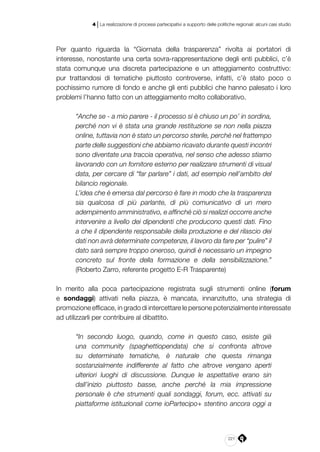 221
4 | La realizzazione di processi partecipativi a supporto delle politiche regionali: alcuni casi studio
Per quanto riguarda la “Giornata della trasparenza” rivolta ai portatori di
interesse, nonostante una certa sovra-rappresentazione degli enti pubblici, c’è
stata comunque una discreta partecipazione e un atteggiamento costruttivo:
pur trattandosi di tematiche piuttosto controverse, infatti, c’è stato poco o
pochissimo rumore di fondo e anche gli enti pubblici che hanno palesato i loro
problemi l’hanno fatto con un atteggiamento molto collaborativo.
“Anche se - a mio parere - il processo si è chiuso un po’ in sordina,
perché non vi è stata una grande restituzione se non nella piazza
online, tuttavia non è stato un percorso sterile, perché nel frattempo
parte delle suggestioni che abbiamo ricavato durante questi incontri
sono diventate una traccia operativa, nel senso che adesso stiamo
lavorando con un fornitore esterno per realizzare strumenti di visual
data, per cercare di “far parlare” i dati, ad esempio nell’ambito del
bilancio regionale.
L’idea che è emersa dal percorso è fare in modo che la trasparenza
sia qualcosa di più parlante, di più comunicativo di un mero
adempimento amministrativo, e affinché ciò si realizzi occorre anche
intervenire a livello dei dipendenti che producono questi dati. Fino
a che il dipendente responsabile della produzione e del rilascio dei
dati non avrà determinate competenze, il lavoro da fare per “pulire” il
dato sarà sempre troppo oneroso, quindi è necessario un impegno
concreto sul fronte della formazione e della sensibilizzazione.”
(Roberto Zarro, referente progetto E-R Trasparente)
In merito alla poca partecipazione registrata sugli strumenti online (forum
e sondaggi) attivati nella piazza, è mancata, innanzitutto, una strategia di
promozione efficace, in grado di intercettare le persone potenzialmente interessate
ad utilizzarli per contribuire al dibattito.
“In secondo luogo, quando, come in questo caso, esiste già
una community (spaghettiopendata) che si confronta altrove
su determinate tematiche, è naturale che questa rimanga
sostanzialmente indifferente al fatto che altrove vengano aperti
ulteriori luoghi di discussione. Dunque le aspettative erano sin
dall’inizio piuttosto basse, anche perché la mia impressione
personale è che strumenti quali sondaggi, forum, ecc. attivati su
piattaforme istituzionali come ioPartecipo+ stentino ancora oggi a
 