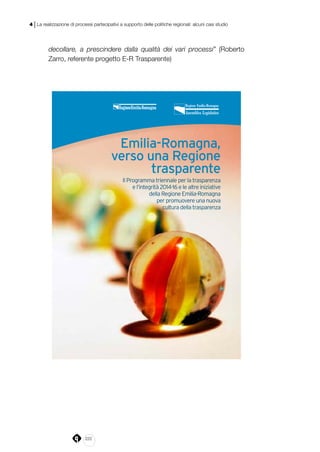 222
4 | La realizzazione di processi partecipativi a supporto delle politiche regionali: alcuni casi studio
decollare, a prescindere dalla qualità dei vari processi” (Roberto
Zarro, referente progetto E-R Trasparente)
Emilia-Romagna,
verso una Regione
trasparente
Il Programma triennale per la trasparenza
e l’integrità 2014-16 e le altre iniziative
della Regione Emilia-Romagna
per promuovere una nuova
cultura della trasparenza
Emilia-Romagna,
verso una Regione
trasparente
Il Programma triennale per la trasparenza
e l’integrità 2014-16 e le altre iniziative
della Regione Emilia-Romagna
per promuovere una nuova
cultura della trasparenza
 