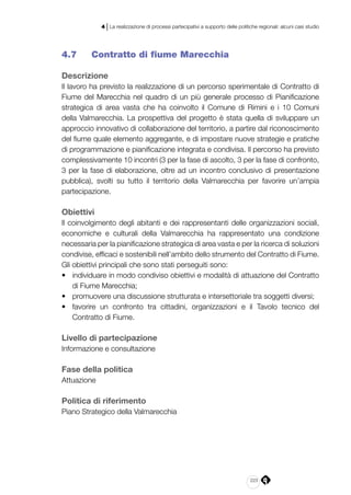 223
4 | La realizzazione di processi partecipativi a supporto delle politiche regionali: alcuni casi studio
4.7 	 Contratto di fiume Marecchia
Descrizione
Il lavoro ha previsto la realizzazione di un percorso sperimentale di Contratto di
Fiume del Marecchia nel quadro di un più generale processo di Pianificazione
strategica di area vasta che ha coinvolto il Comune di Rimini e i 10 Comuni
della Valmarecchia. La prospettiva del progetto è stata quella di sviluppare un
approccio innovativo di collaborazione del territorio, a partire dal riconoscimento
del fiume quale elemento aggregante, e di impostare nuove strategie e pratiche
di programmazione e pianificazione integrata e condivisa. Il percorso ha previsto
complessivamente 10 incontri (3 per la fase di ascolto, 3 per la fase di confronto,
3 per la fase di elaborazione, oltre ad un incontro conclusivo di presentazione
pubblica), svolti su tutto il territorio della Valmarecchia per favorire un’ampia
partecipazione.
Obiettivi
Il coinvolgimento degli abitanti e dei rappresentanti delle organizzazioni sociali,
economiche e culturali della Valmarecchia ha rappresentato una condizione
necessaria per la pianificazione strategica di area vasta e per la ricerca di soluzioni
condivise, efficaci e sostenibili nell’ambito dello strumento del Contratto di Fiume.
Gli obiettivi principali che sono stati perseguiti sono:
•	 individuare in modo condiviso obiettivi e modalità di attuazione del Contratto
di Fiume Marecchia;
•	 promuovere una discussione strutturata e intersettoriale tra soggetti diversi;
•	 favorire un confronto tra cittadini, organizzazioni e il Tavolo tecnico del
Contratto di Fiume.
Livello di partecipazione
Informazione e consultazione
Fase della politica
Attuazione
Politica di riferimento
Piano Strategico della Valmarecchia
 