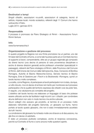 224
4 | La realizzazione di processi partecipativi a supporto delle politiche regionali: alcuni casi studio
Destinatari e tempi
Singoli cittadini, associazioni no-profit, associazioni di categoria, tecnici di
settore, imprese locali, mondo scolastico, referenti degli 11 Comuni che hanno
sottoscritto il Patto.
Luglio 2014 –gennaio 2015
Responsabile
Il processo è promosso da Piano Strategico di Rimini - Associazione Forum
Rimini Venture
Info
www.fiumemarecchia.it
Organizzazione e gestione del processo
In questo progetto la Regione non era l’Ente promotore ma un partner, uno dei
firmatari del Contratto di fiume, e come tale ha preso parte ad un Comitato tecnico
di supporto ai lavori, comprendente, oltre ad un gruppo regionale già composto
da diversi tecnici (una decina di persone di varia provenienza disciplinare e
anche di diverse direzioni generali) anche professori universitari (specializzati in
paesaggio), referenti del Piano strategico di Rimini, della Provincia e del Comune
di Rimini, dell’Unione dei Comuni della Valmarecchia, Arpa, Consorzio di Bonifica
Romagna, Autorità di Bacino Marecchia-Conca, Servizio tecnico di Bacino
Romagna, Ente di Gestione per i Parchi e la Biodiversità –Romagna, quindi un
tavolo tecnico molto complesso.
La scelta, come Regione, di partecipare ai tavoli partecipativi non è stata, dunque,
un atto dovuto, ma si è deciso di entrare nel merito per monitorare sia il processo
partecipativo che la qualità del territorio espressa dai cittadini così da poter fare,
in seguito, una valutazione più completa del progetto.
L’obiettivo del tavolo tecnico era elaborare un linguaggio di base che potesse
essere utilizzato anche dai facilitatori negli incontri con i cittadini, per condividere
alcune definizioni non solo in modo tecnico ma anche culturale.
Alcuni colleghi che avevano già prodotto, al termine di un processo molto
elaborato nell’ambito del progetto Seinonda, un glossario sul fiume, hanno
portato al tavolo questo glossario, che non è stato immediatamente accettato
da tutti i tecnici.
La condivisione del glossario ha richiesto molte ore di lavoro e di discussione, ma
alla fine si è deciso di adottarlo.
È stato un processo piuttosto complesso, anche di reciproca conoscenza,
perché sul Contratto di fiume ci sono ancora molte questioni aperte.
 