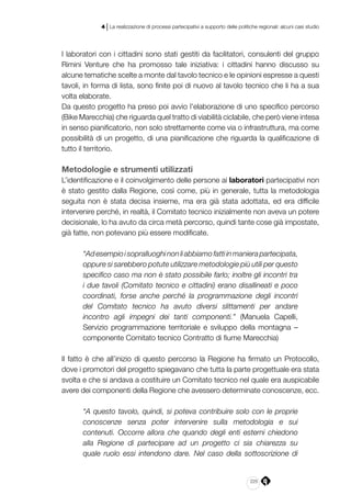 225
4 | La realizzazione di processi partecipativi a supporto delle politiche regionali: alcuni casi studio
I laboratori con i cittadini sono stati gestiti da facilitatori, consulenti del gruppo
Rimini Venture che ha promosso tale iniziativa: i cittadini hanno discusso su
alcune tematiche scelte a monte dal tavolo tecnico e le opinioni espresse a questi
tavoli, in forma di lista, sono finite poi di nuovo al tavolo tecnico che li ha a sua
volta elaborate.
Da questo progetto ha preso poi avvio l’elaborazione di uno specifico percorso
(Bike Marecchia) che riguarda quel tratto di viabilità ciclabile, che però viene intesa
in senso pianificatorio, non solo strettamente come via o infrastruttura, ma come
possibilità di un progetto, di una pianificazione che riguarda la qualificazione di
tutto il territorio.
Metodologie e strumenti utilizzati
L’identificazione e il coinvolgimento delle persone ai laboratori partecipativi non
è stato gestito dalla Regione, così come, più in generale, tutta la metodologia
seguita non è stata decisa insieme, ma era già stata adottata, ed era difficile
intervenire perché, in realtà, il Comitato tecnico inizialmente non aveva un potere
decisionale, lo ha avuto da circa metà percorso, quindi tante cose già impostate,
già fatte, non potevano più essere modificate.
“Adesempioisopralluoghinonliabbiamofattiinmanierapartecipata,
oppure si sarebbero potute utilizzare metodologie più utili per questo
specifico caso ma non è stato possibile farlo; inoltre gli incontri tra
i due tavoli (Comitato tecnico e cittadini) erano disallineati e poco
coordinati, forse anche perché la programmazione degli incontri
del Comitato tecnico ha avuto diversi slittamenti per andare
incontro agli impegni dei tanti componenti.” (Manuela Capelli,
Servizio programmazione territoriale e sviluppo della montagna –
componente Comitato tecnico Contratto di fiume Marecchia)
Il fatto è che all’inizio di questo percorso la Regione ha firmato un Protocollo,
dove i promotori del progetto spiegavano che tutta la parte progettuale era stata
svolta e che si andava a costituire un Comitato tecnico nel quale era auspicabile
avere dei componenti della Regione che avessero determinate conoscenze, ecc.
“A questo tavolo, quindi, si poteva contribuire solo con le proprie
conoscenze senza poter intervenire sulla metodologia e sui
contenuti. Occorre allora che quando degli enti esterni chiedono
alla Regione di partecipare ad un progetto ci sia chiarezza su
quale ruolo essi intendono dare. Nel caso della sottoscrizione di
 