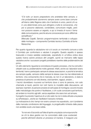 227
4 | La realizzazione di processi partecipativi a supporto delle politiche regionali: alcuni casi studio
“C’è tutto un lavoro preparatorio che andrebbe fatto sempre, o
che probabilmente dovremmo sempre avere come base comune
all’interno della Regione dato che il territorio è unico, perciò chi va
in una determinata zona può attingere a tutte le conoscenze, che
poi si possono elaborare, condividere, comunicare meglio, però
non possono essere un segreto, e qui si innesta di nuovo il tema
della comunicazione, perché alcune conoscenze poi sono difficili da
semplificare.”
(Manuela Capelli, Servizio programmazione territoriale e sviluppo
della montagna – componente Comitato tecnico Contratto di fiume
Marecchia)
Per quanto riguarda la valutazione non si è avuto un momento comune a tutto
il Comitato per confrontarsi e valutare il progetto. Questo aspetto è spesso
trascurato e invece sarebbe sostanziale, soprattutto in un’ottica ciclica dove
questa ricerca azione produce altri progetti, quindi se mancano delle tappe
valutative anche i successivi progetti potrebbero risentire delle problematiche del
primo.
Un altro elemento riguarda la concretezza di questo processo, che ha coinvolto i
cittadini solo su problematiche molto generali. Infatti, anche se i laboratori erano
territoriali, hanno partecipato sempre le stesse associazioni, e poiché la tematica
era sempre quella, venivano dette sempre le stesse cose ma mai referenziate al
territorio. Una componente che è mancata, se non in un laboratorio, è stata la
presenza di persone con età diverse, cioè bambini, ragazzi, anziani…
I tecnici dovrebbero muoversi sul territorio dove ci sono le persone, non solo
chiamarle ai tavoli, perché non tutti hanno la modalità della discussione, ad
esempio i bambini, le persone anziane di certi paesi di montagna: occorre trovare
delle metodologie che portino il facilitatore, o chi vuole conoscere quel territorio,
ad andare lui incontro agli altri, senza aspettare che siano loro ad arrivare.
Il progetto ha previsto l’apertura di un sito web ma non è stata attivata una piazza
su ioPartecipo+, anche se i facilitatori l’avevano richiesta.
La motivazione è che i tempi non erano consoni ma soprattutto, con il problema
della mancata condivisione del linguaggio, la progettualità richiesta dalla piazza
non avrebbe avuto una base solida.
“Io non ero d’accordo sull’idea di aprire una piazza comunque anche
se chi la deve gestire non ha concordato delle cose sostanziali,
perché altrimenti diventa un processo di maniera. E inseguire una
 