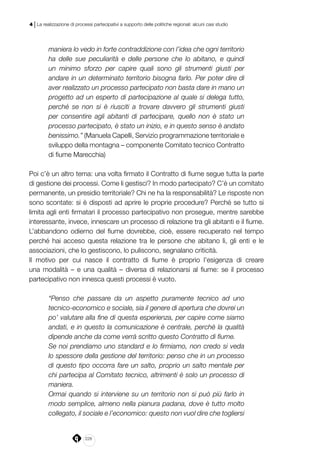 228
4 | La realizzazione di processi partecipativi a supporto delle politiche regionali: alcuni casi studio
maniera lo vedo in forte contraddizione con l’idea che ogni territorio
ha delle sue peculiarità e delle persone che lo abitano, e quindi
un minimo sforzo per capire quali sono gli strumenti giusti per
andare in un determinato territorio bisogna farlo. Per poter dire di
aver realizzato un processo partecipato non basta dare in mano un
progetto ad un esperto di partecipazione al quale si delega tutto,
perché se non si è riusciti a trovare davvero gli strumenti giusti
per consentire agli abitanti di partecipare, quello non è stato un
processo partecipato, è stato un inizio, e in questo senso è andato
benissimo.” (Manuela Capelli, Servizio programmazione territoriale e
sviluppo della montagna – componente Comitato tecnico Contratto
di fiume Marecchia)
Poi c’è un altro tema: una volta firmato il Contratto di fiume segue tutta la parte
di gestione dei processi. Come li gestisci? In modo partecipato? C’è un comitato
permanente, un presidio territoriale? Chi ne ha la responsabilità? Le risposte non
sono scontate: si è disposti ad aprire le proprie procedure? Perché se tutto si
limita agli enti firmatari il processo partecipativo non prosegue, mentre sarebbe
interessante, invece, innescare un processo di relazione tra gli abitanti e il fiume.
L’abbandono odierno del fiume dovrebbe, cioè, essere recuperato nel tempo
perché hai acceso questa relazione tra le persone che abitano lì, gli enti e le
associazioni, che lo gestiscono, lo puliscono, segnalano criticità.
Il motivo per cui nasce il contratto di fiume è proprio l’esigenza di creare
una modalità – e una qualità – diversa di relazionarsi al fiume: se il processo
partecipativo non innesca questi processi è vuoto.
“Penso che passare da un aspetto puramente tecnico ad uno
tecnico-economico e sociale, sia il genere di apertura che dovrei un
po’ valutare alla fine di questa esperienza, per capire come siamo
andati, e in questo la comunicazione è centrale, perché la qualità
dipende anche da come verrà scritto questo Contratto di fiume.
Se noi prendiamo uno standard e lo firmiamo, non credo si veda
lo spessore della gestione del territorio: penso che in un processo
di questo tipo occorra fare un salto, proprio un salto mentale per
chi partecipa al Comitato tecnico, altrimenti è solo un processo di
maniera.
Ormai quando si interviene su un territorio non si può più farlo in
modo semplice, almeno nella pianura padana, dove è tutto molto
collegato, il sociale e l’economico: questo non vuol dire che togliersi
 