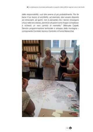 229
4 | La realizzazione di processi partecipativi a supporto delle politiche regionali: alcuni casi studio
delle responsabilità, vuol dire averne di più probabilmente. Per far
bene il tuo lavoro di architetto, ad esempio, devi essere disposto
ad intrecciarti, ad aprirti, non è pensabile che i tecnici rimangano
chiusi nelle loro stanze, perché le situazioni sono troppo complesse:
è richiesto un vero cambio di mentalità.” (Manuela Capelli,
Servizio programmazione territoriale e sviluppo della montagna –
componente Comitato tecnico Contratto di fiume Marecchia)
 