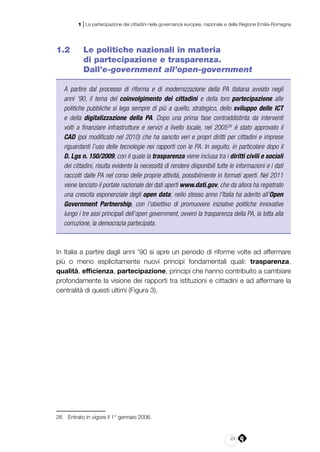 23
1 | La partecipazione dei cittadini nella governance europea, nazionale e della Regione Emilia-Romagna
1.2 	 Le politiche nazionali in materia
di partecipazione e trasparenza.
Dall’e‑government all’open-government
A partire dal processo di riforma e di modernizzazione della PA italiana avviato negli
anni ’90, il tema del coinvolgimento dei cittadini e della loro partecipazione alle
politiche pubbliche si lega sempre di più a quello, strategico, dello sviluppo delle ICT
e della digitalizzazione della PA. Dopo una prima fase contraddistinta da interventi
volti a finanziare infrastrutture e servizi a livello locale, nel 200526
è stato approvato il
CAD (poi modificato nel 2010) che ha sancito veri e propri diritti per cittadini e imprese
riguardanti l’uso delle tecnologie nei rapporti con le PA. In seguito, in particolare dopo il
D. Lgs n. 150/2009, con il quale la trasparenza viene inclusa tra i diritti civili e sociali
dei cittadini, risulta evidente la necessità di rendere disponibili tutte le informazioni e i dati
raccolti dalle PA nel corso delle proprie attività, possibilmente in formati aperti. Nel 2011
viene lanciato il portale nazionale dei dati aperti www.dati.gov, che da allora ha registrato
una crescita esponenziale degli open data; nello stesso anno l’Italia ha aderito all’Open
Government Partnership, con l’obiettivo di promuovere iniziative politiche innovative
lungo i tre assi principali dell’open government, ovvero la trasparenza della PA, la lotta alla
corruzione, la democrazia partecipata.
In Italia a partire dagli anni ’90 si apre un periodo di riforme volte ad affermare
più o meno esplicitamente nuovi principi fondamentali quali: trasparenza,
qualità, efficienza, partecipazione, principi che hanno contribuito a cambiare
profondamente la visione dei rapporti tra istituzioni e cittadini e ad affermare la
centralità di questi ultimi (Figura 3).
26	 Entrato in vigore il 1° gennaio 2006.
 