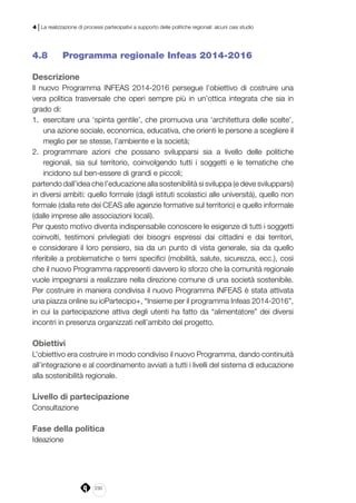 230
4 | La realizzazione di processi partecipativi a supporto delle politiche regionali: alcuni casi studio
4.8 	 Programma regionale Infeas 2014-2016
Descrizione
Il nuovo Programma INFEAS 2014-2016 persegue l’obiettivo di costruire una
vera politica trasversale che operi sempre più in un’ottica integrata che sia in
grado di:
1.	 esercitare una ‘spinta gentile’, che promuova una ‘architettura delle scelte’,
una azione sociale, economica, educativa, che orienti le persone a scegliere il
meglio per se stesse, l’ambiente e la società;
2.	 programmare azioni che possano svilupparsi sia a livello delle politiche
regionali, sia sul territorio, coinvolgendo tutti i soggetti e le tematiche che
incidono sul ben-essere di grandi e piccoli;
partendo dall’idea che l’educazione alla sostenibilità si sviluppa (e deve svilupparsi)
in diversi ambiti: quello formale (dagli istituti scolastici alle università), quello non
formale (dalla rete dei CEAS alle agenzie formative sul territorio) e quello informale
(dalle imprese alle associazioni locali).
Per questo motivo diventa indispensabile conoscere le esigenze di tutti i soggetti
coinvolti, testimoni privilegiati dei bisogni espressi dai cittadini e dai territori,
e considerare il loro pensiero, sia da un punto di vista generale, sia da quello
riferibile a problematiche o temi specifici (mobilità, salute, sicurezza, ecc.), così
che il nuovo Programma rappresenti davvero lo sforzo che la comunità regionale
vuole impegnarsi a realizzare nella direzione comune di una società sostenibile.
Per costruire in maniera condivisa il nuovo Programma INFEAS è stata attivata
una piazza online su ioPartecipo+, “Insieme per il programma Infeas 2014-2016”,
in cui la partecipazione attiva degli utenti ha fatto da “alimentatore” dei diversi
incontri in presenza organizzati nell’ambito del progetto.
Obiettivi
L’obiettivo era costruire in modo condiviso il nuovo Programma, dando continuità
all’integrazione e al coordinamento avviati a tutti i livelli del sistema di educazione
alla sostenibilità regionale.
Livello di partecipazione
Consultazione
Fase della politica
Ideazione
 