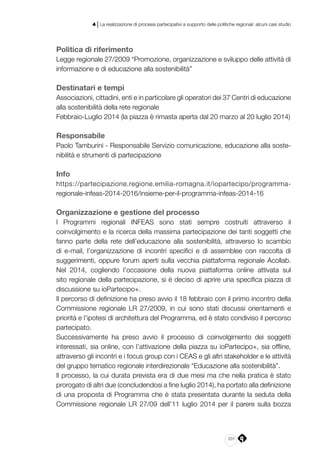 231
4 | La realizzazione di processi partecipativi a supporto delle politiche regionali: alcuni casi studio
Politica di riferimento
Legge regionale 27/2009 “Promozione, organizzazione e sviluppo delle attività di
informazione e di educazione alla sostenibilità”
Destinatari e tempi
Associazioni, cittadini, enti e in particolare gli operatori dei 37 Centri di educazione
alla sostenibilità della rete regionale
Febbraio-Luglio 2014 (la piazza è rimasta aperta dal 20 marzo al 20 luglio 2014)
Responsabile
Paolo Tamburini - Responsabile Servizio comunicazione, educazione alla soste-
nibilità e strumenti di partecipazione
Info
https://partecipazione.regione.emilia-romagna.it/iopartecipo/programma-
regionale-infeas-2014-2016/insieme-per-il-programma-infeas-2014-16
Organizzazione e gestione del processo
I Programmi regionali INFEAS sono stati sempre costruiti attraverso il
coinvolgimento e la ricerca della massima partecipazione dei tanti soggetti che
fanno parte della rete dell’educazione alla sostenibilità, attraverso lo scambio
di e-mail, l’organizzazione di incontri specifici e di assemblee con raccolta di
suggerimenti, oppure forum aperti sulla vecchia piattaforma regionale Acollab.
Nel 2014, cogliendo l’occasione della nuova piattaforma online attivata sul
sito regionale della partecipazione, si è deciso di aprire una specifica piazza di
discussione su ioPartecipo+.
Il percorso di definizione ha preso avvio il 18 febbraio con il primo incontro della
Commissione regionale LR 27/2009, in cui sono stati discussi orientamenti e
priorità e l’ipotesi di architettura del Programma, ed è stato condiviso il percorso
partecipato.
Successivamente ha preso avvio il processo di coinvolgimento dei soggetti
interessati, sia online, con l’attivazione della piazza su ioPartecipo+, sia offline,
attraverso gli incontri e i focus group con i CEAS e gli altri stakeholder e le attività
del gruppo tematico regionale interdirezionale “Educazione alla sostenibilità”.
Il processo, la cui durata prevista era di due mesi ma che nella pratica è stato
prorogato di altri due (concludendosi a fine luglio 2014), ha portato alla definizione
di una proposta di Programma che è stata presentata durante la seduta della
Commissione regionale LR 27/09 dell’11 luglio 2014 per il parere sulla bozza
 