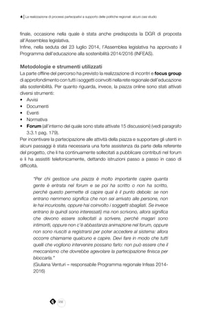 232
4 | La realizzazione di processi partecipativi a supporto delle politiche regionali: alcuni casi studio
finale, occasione nella quale è stata anche predisposta la DGR di proposta
all’Assemblea legislativa.
Infine, nella seduta del 23 luglio 2014, l’Assemblea legislativa ha approvato il
Programma dell’educazione alla sostenibilità 2014/2016 (INFEAS).
Metodologie e strumenti utilizzati
La parte offline del percorso ha previsto la realizzazione di incontri e focus group
di approfondimento con tutti i soggetti coinvolti nella rete regionale dell’educazione
alla sostenibilità. Per quanto riguarda, invece, la piazza online sono stati attivati
diversi strumenti:
•	 Avvisi 		
•	 Documenti
•	 Eventi
•	 Normativa 	
•	 Forum (all’interno del quale sono state attivate 15 discussioni) (vedi paragrafo
3.3.1 pag. 179).
Per incentivare la partecipazione alle attività della piazza e supportare gli utenti in
alcuni passaggi è stata necessaria una forte assistenza da parte della referente
del progetto, che li ha continuamente sollecitati a pubblicare contributi nel forum
e li ha assistiti telefonicamente, dettando istruzioni passo a passo in caso di
difficoltà.
“Per chi gestisce una piazza è molto importante capire quanta
gente è entrata nel forum e se poi ha scritto o non ha scritto,
perché questo permette di capire qual è il punto debole: se non
entrano nemmeno significa che non sei arrivato alle persone, non
le hai incuriosite, oppure hai coinvolto i soggetti sbagliati. Se invece
entrano (e quindi sono interessati) ma non scrivono, allora significa
che devono essere sollecitati a scrivere, perché magari sono
intimoriti, oppure non c’è abbastanza animazione nel forum, oppure
non sono riusciti a registrarsi per poter accedere al sistema: allora
occorre chiamarne qualcuno e capire. Devi fare in modo che tutti
quelli che vogliono intervenire possano farlo: non può essere che il
meccanismo che dovrebbe agevolare la partecipazione finisca per
bloccarla.”
(Giuliana Venturi – responsabile Programma regionale Infeas 2014-
2016)
 