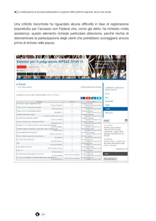 234
4 | La realizzazione di processi partecipativi a supporto delle politiche regionali: alcuni casi studio
Una criticità riscontrata ha riguardato alcune difficoltà in fase di registrazione
(soprattutto per l’accesso con Federa) che, come già detto, ha richiesto molta
assistenza: questo elemento richiede particolare attenzione, perché rischia di
disincentivare la partecipazione degli utenti che potrebbero scoraggiarsi ancora
prima di entrare nella piazza.
 