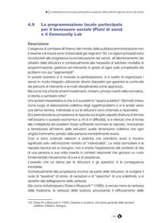 235
4 | La realizzazione di processi partecipativi a supporto delle politiche regionali: alcuni casi studio
4.9 	 La programmazione locale partecipata
per il benessere sociale (Piani di zona)
e il Community Lab
Descrizione
L’esigenza di cambiare all’interno del mondo della pubblica amministrazione non
è recente e le tracce sono rintracciabili già negli anni ’80. Le ragioni principali sono
riconducibili alla progressiva burocratizzazione dei servizi, all’allontanamento dei
cittadini dalle istituzioni e contestualmente alla necessità di adottare modalità di
programmazione, gestione ed intervento in grado di agire sulla complessità dei
problemi non più “segmentabili”.
In questo scenario si è invocata la partecipazione, si è scelto di organizzare i
servizi in modo integrato utilizzando diversi dispositivi per garantire la continuità
dei percorsi di intervento e la multi-disciplinarietà come approccio.
Ma come mai a fronte di tanti investimenti, richiami, principi inseriti nelle normative,
si stenta a cambiare rotta?
Una ipotesi interpretativa è che si è svuotato lo “spazio pubblico” (Sennett) inteso
come luogo di elaborazione collettiva degli oggetti/problemi e si è andati verso
una deriva tecnica, individuale a cui le istituzioni sono chiamate a rispondere.
Si è ipertrofizzata la competenza di risposta sul singolo aspetto (frattura di femore
nell’anziano o sussidio economico a chi è in difficoltà), si è ritenuto che di fronte
alla molteplicità dei problemi fosse sufficiente sommare le risposte, rinunciando
a tematizzare all’interno delle istituzioni quella dimensione collettiva che ogni
singolo frammento portato dalla persona inevitabilmente evoca.
Così si sono costruite relazioni e pratiche che prendono avvio e trovano
significato solo nell’orizzonte ristretto di “individualità”. La visita domiciliare è la
risposta tecnica ad un bisogno, non è anche l’esplorazione del contesto di vita
di una persona a sua volta inserita in contesti relazionali che giocano un ruolo
fondamentale nel percorso di cura e di assistenza.
L’assedio che ne deriva per le istituzioni e gli operatori, è la conseguenza
inevitabile.
Contestualmente alla progressiva rinuncia da parte delle istituzioni, di svolgere il
ruolo di “tessitore” di storie, di narrazioni e di “specchio” di una collettività, si è
assistito alla deflagrazione delle certezze.
Già come sottolineavano Doise e Moscoviti143
(1992), è venuta meno la certezza
della tradizione, la certezza della scienza, provocando il rafforzamento delle
143	 Doise W. e Moscoviti S. (1992), Dissensi e consensi. Una teoria generale delle decisioni
collettive, Il Mulino, Bologna.
 