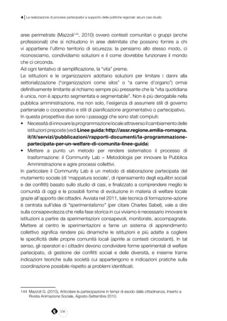 236
4 | La realizzazione di processi partecipativi a supporto delle politiche regionali: alcuni casi studio
aree perimetrate (Mazzoli144
, 2010) ovvero contesti comunitari o gruppi (anche
professionali) che si richiudono in aree delimitate che possono fornire a chi
vi appartiene l’ultimo territorio di sicurezza: la pensiamo allo stesso modo, ci
riconosciamo, condividiamo soluzioni e il come dovrebbe funzionare il mondo
che ci circonda.
Ad ogni tentativo di semplificazione, la “vita” preme.
Le istituzioni e le organizzazioni adottano soluzioni per limitare i danni alla
settorializzazione (“organizzazioni come silos” o “a canne d’organo”) ormai
definitivamente limitante al richiamo sempre più pressante che la “vita quotidiana
è unica, non è appunto segmentata e segmentabile”. Non è più derogabile nella
pubblica amministrazione, ma non solo, l’esigenza di assumere stili di governo
partenariale o cooperativo e stili di pianificazione argomentativo o partecipativo.
In questa prospettiva due sono i passaggi che sono stati compiuti:
•	 Necessitàdiinnovarelaprogrammazionelocaleattraversoilcambiamentodelle
istituzioni preposte (vedi Linee guida: http://assr.regione.emilia-romagna.
it/it/servizi/pubblicazioni/rapporti-documenti/la-programmazione-
partecipata-per-un-welfare-di-comunita-linee-guida)
•	 Mettere a punto un metodo per rendere sistematico il processo di
trasformazione: il Community Lab – Metodologia per innovare la Pubblica
Amministrazione e agire processi collettivi.
In particolare il Community Lab è un metodo di elaborazione partecipata del
mutamento sociale (di ‘mappatura sociale’, di ripensamento degli equilibri sociali
e dei conflitti) basato sullo studio di casi, e finalizzato a comprendere meglio le
comunità di oggi e le possibili forme di evoluzione in materia di welfare locale
grazie all’apporto dei cittadini. Avviata nel 2011, tale tecnica di formazione-azione
è centrata sull’idea di “sperimentalismo” (per citare Charles Sabel), vale a dire
sulla consapevolezza che nella fase storica in cui viviamo è necessario innovare le
istituzioni a partire da sperimentazioni consapevoli, monitorate, accompagnate.
Mettere al centro le sperimentazioni e farne un sistema di apprendimento
collettivo significa rendere più dinamiche le istituzioni e più adatte a cogliere
le specificità delle proprie comunità locali (aprirle ai contesti circostanti). In tal
senso, gli operatori e i cittadini devono condividere forme sperimentali di welfare
partecipato, di gestione dei conflitti sociali e delle diversità, e insieme trarne
indicazioni teoriche sulla società cui appartengono e indicazioni pratiche sulla
coordinazione possibile rispetto ai problemi identificati.
144	 Mazzoli G. (2010), Articolare la partecipazione in tempi di esodo dalla cittadinanza, Inserto a
Rivista Animazione Sociale, Agosto-Settembre 2010.
 