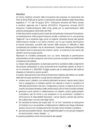 237
4 | La realizzazione di processi partecipativi a supporto delle politiche regionali: alcuni casi studio
Obiettivi
Un primo obiettivo consiste nella innovazione del processo di costruzione dei
Piani di Zona (PdZ) per la salute e il benessere sociale (Delibera della Assemblea
legislativa n° 117 del 18 giugno 2013: “Indicazioni attuative del Piano sociale
e sanitario regionale per il biennio 2013/2014. Programma annuale 2013”)
attraverso l’implementazione delle Linee guida per la sperimentazione delle
pratiche partecipative nell’ambito dei PdZ.
In tale documento vengono posti i passi da compiere per innescare l’innovazione.
La partecipazione nella programmazione sociale e sanitaria non è una graziosa
“aggiunta” ma si presenta oggi come un’urgente necessità dovuta alla grande
trasformazione sociale in cui siamo immersi, con le sue ricadute (diminuzione
di risorse finanziarie, aumento del numero delle persone in difficoltà e della
complessità dei problemi che le attraversano, crescente diffidenza/conflittualità
dei cittadini verso le istituzioni) che chiama i servizi a ricostruire il con-senso dei
cittadini verso la propria azione.
Ripensare le modalità partecipate con cui viene realizzata la pianificazione
sociosanitaria zonale si propone così come un punto cruciale di una ridefinizione
complessiva del welfare.
Lo stesso stile partecipativo va ripensato perché le condizioni dello svolgimento
dei processi partecipativi si sono profondamente modificate rispetto ai tempi in
cui fu emanata la L.328/2000 (“Legge quadro per la realizzazione del sistema
integrato di interventi e servizi sociali”).
In questo ripensamento (che intreccia fortemente il destino del welfare con quello
della democrazia) sembrano cruciali alcune indicazioni di fondo:
•	 andare verso i cittadini, non soltanto attenderli nei servizi, specie verso coloro
che si vergognano a chiedere perché non abituati a vivere in condizioni di
difficoltà economiche e temono, rivolgendosi ai servizi, lo stigma di chi non è
riuscito ad essere all’altezza delle performance che la nostra società richiede
•	 generare nuove risorse in collaborazione coi cittadini, anche quelli portatori
di problemi, per far fronte a una situazione in cui aumentano i problemi e
diminuiscono le disponibilità finanziarie; i servizi devono cercare dei partner,
dei collaboratori, non più solo degli utenti;
•	 far transitare le istanze dei singoli dall’ “io” al “noi”, favorendo la costruzione
di contesti in cui sia possibile un’elaborazione collettiva dei disagi individuali,
spesso ancora non consapevolmente formulati come richieste o problemi;
•	 pensare per problemi (ad es. ‘Nuove fragilità famigliari’) e non più per categorie
di utenti (anziani, minori, disabili, …).
In questa prospettiva vanno tenuti presenti altri aspetti:
 