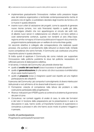 238
4 | La realizzazione di processi partecipativi a supporto delle politiche regionali: alcuni casi studio
•	 implementare gradualmente l’innovazione: mettere sotto pressione troppe
aree del sistema organizzativo o territoriale contemporaneamente rischia di
produrre crisi di rigetto; si potrebbero decidere degli incentivi da fornire a chi
si muove in questa direzione
•	 inserire nuovi criteri di valutazione dei progetti, come la capacità di generare
nuove risorse (umane, non solo finanziarie) rispetto a quelle già date,
di coinvolgere cittadini che non appartengono al circuito dei soliti noti,
di allestire nuovi servizi in collaborazione coi cittadini e col terzo settore a
costi estremamente contenuti, quando non tendenti al zero (http://assr.
regione.emilia-romagna.it/it/servizi/pubblicazioni/rapporti-documenti/la-
programmazione-partecipata-per-un-welfare-di-comunita-linee-guida).
Un secondo obiettivo è collegato alla consapevolezza che realizzare questi
processi, che puntano al cambiamento delle istituzioni ai diversi livelli, richiede
nuove competenze che vanno formate. Il Community Lab costituisce una prima
importante azione in questa direzione.
Si tratta quindi di applicare il Community lab come metodo per supportare
l’innovazione nelle politiche pubbliche là dove tali politiche necessitano di
rafforzare percorsi di elaborazione collettiva.
In tal senso, il metodo del Community Lab prevede diverse fasi:
•	 quella di analisi dei casi locali (cosa è successo in quelle situazioni?);
•	 quella di generalizzazione (in che senso ciò che è successo è emblematico
di più vaste trasformazioni?);
•	 quello di proposta (cosa ci insegnano questi casi rispetto ad una migliore
partecipazione dei cittadini?)
Il percorso del Community Lab comporta il coinvolgimento di diversi interlocutori
(istituzionali e non) all’interno di tre diversi livelli di lavoro e quindi:
•	 Formazione: crescita di competenze nella lettura dei problemi e nella
costruzione partecipata della progettazione.
•	 Ricerca: indicazioni per il PSSR quanto ai contenuti e al sistema di governance
dei piani di zona
•	 Consulenza: nei contesti oggetto di analisi di caso, le visite dei formatori
e dei tutor in funzione della preparazione per la presentazione in aula e la
discussione in aula, hanno svolto un’importante funzione di supervisione e
consulenza a processi in atto che hanno avuto modo di potersi ri-leggere e
ri-pensare.
Livello di partecipazione
Progettazione partecipata/Empowerment
 