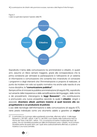 24
1 | La partecipazione dei cittadini nella governance europea, nazionale e della Regione Emilia-Romagna
Figura 3
I valori ai quali deve ispirarsi l’operato della PA
Cittadino
Partecipazione
Qualità
Efficienza
Trasparenza
Soprattutto il tema della comunicazione tra amministratori e cittadini, in questi
anni, assume un rilievo sempre maggiore, grazie alla consapevolezza che la
prima condizione per stimolare la partecipazione è l’attivazione di un sistema
di informazione e comunicazione che consenta loro innanzitutto di conoscere
i programmi e degli interventi che l’Amministrazione si propone di realizzare, al
punto da incidere non solo sul quadro normativo ma anche sulla nascita di una
nuova disciplina, la “comunicazione pubblica”.
Sempre al fine di innovare la pubblica amministrazione (di seguito PA), soprattutto
sul versante della trasparenza e della semplificazione del linguaggio, delle norme
e dei procedimenti, intervengono le leggi Bassanini27
, che contribuiscono
a promuovere una nuova prospettiva secondo la quale i cittadini, singoli o
associati, diventano alleati, partners insieme ai quali lavorare alla co-
progettazione e co-produzione di policies.
L’uso delle tecnologie dell’informazione e della comunicazione (di seguito ICT),
viene presto individuato come uno strumento adatto a garantire un miglior
27	 In particolare con il principio della sussidiarietà orizzontale, affermato nell’art. 4 della legge
Bassanini n. 59/1997, nell’art. 3 del T.U. del 2000, e poi ribadito nella Costituzione dopo la
riforma del Titolo V del 2001, nell’art. 118, ci si propone di invertire il tradizionale flusso del
potere, che non dovrebbe procedere più dalle amministrazioni verso i cittadini, ma al contrario
dovrebbe partire da questi ultimi, per i quali viene costituzionalmente affermato un potere di
iniziativa e una nuova centralità.
 