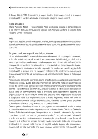 240
4 | La realizzazione di processi partecipativi a supporto delle politiche regionali: alcuni casi studio
III Fase: 2015-2016 Estensione a nuovi territori (casi nuovi-nuovi) e a nuove
progettualità in territori attivi nella precedente edizione (nuovi-vecchi)
Responsabile
Maria Augusta Nicoli – Responsabile Area Comunità, equità e partecipazione
e ad interim dell’Area Innovazione Sociale dell’Agenzia sanitaria e sociale della
Regione Emilia-Romagna
Info
http://assr.regione.emilia-romagna.it/it/aree_attivita/partecipazione-innovazione-
sociale/comunita-equita/partecipazione-delle-comunita/partecipazione-delle-
comunita
Organizzazione e gestione del processo
L’idea alla base del Community Lab nasce nel contesto di un progetto nazionale,
volto alla valorizzazione di azioni di empowerment individuale (gruppi di auto-
aiuto organizzativo, mediazione…) e di empowerment di comunità (rafforzamento
di capacità comunitarie rispetto a temi o problemi di un determinato territorio),
in cui l’Agenzia sanitaria e sociale regionale ha svolto un monitoraggio delle
progettualità in essere e le ha messe in collegamento, realizzando dei percorsi
di accompagnamento, di formazione e di approfondimento (Nicoli e Pellegrino
2012).
Nel percorso condotto è emerso, come ambito che necessitava di una maggiore
riflessione e cura, quello dell’empowerment di comunità nella programmazione
locale dei servizi socio-sanitari e sociali: infatti la programmazione locale (condotta
tramite i Tavoli tematici dei Piani di Zona per la salute e il benessere sociale) non
aveva visto un coinvolgimento ricco e articolato della popolazione, accanto alle
organizzazioni di terzo settore, come era previsto nella legislazione nazionale
e auspicato nella sua implementazione a livello regionale; inoltre nei tavoli si
sviluppavano forme di dialogo stereotipizzato, creando poi dei grossi problemi
sulla effettiva efficacia programmatoria di quel territorio.
Questa prima riflessione è stata accompagnata da una serie di analisi - svolte
successivamente sia a livello regionale con alcuni servizi della Direzione Generale
Sanità, Politiche sociali e per l’integrazione sia a livello locale con le figure che
coordinano questi processi programmatori - sulla “burocratizzazione” dei servizi
e sullo scarso riconoscimento/presa in carico da parte loro di nuove forme di
bisogno e di sofferenza sociale del ceto medio provocate dalla crisi economica
(moltitudini di precari colti, forme di fragilità adulta legate alle separazioni,
disoccupati in età avanzata che non trovano reinserimento nel mercato del
 