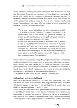 241
4 | La realizzazione di processi partecipativi a supporto delle politiche regionali: alcuni casi studio
lavoro). Diventava sempre più evidente la necessità di rimettere mano a questo
tipo di processo, rifondandone le premesse in un’ottica di apertura o comunque di
grossa tensione verso la comunità e verso il contesto in cui i servizi o le istituzioni
operavano. Occorreva inoltre superare la tradizionale ottica prestazionale dei
servizi spesso chiusi dietro la scusa che “non ci sono risorse”, introducendo
invece l’idea dell’uscire dai propri uffici, dal proprio territorio, e cercare il più
possibile di lavorare per creare connessioni.
“Per lavorare in quest’ottica bisogna anche ri-registrare la modalità
con la quale sono stati classificati i problemi, soprattutto per le
organizzazioni che si sono mosse su specifiche categorie: gli
anziani, gli adolescenti, i giovani, gli immigrati, tutti gruppi considerati
omogenei quando in realtà non lo sono più.
In particolare nella programmazione locale quello che si è generato
è stata la burocratizzazione decisionale o comunque di impianto,
consolidata dal fatto che i tavoli erano monotematici, mentre
l’evidenza era che questo non reggeva, anche in virtù del fatto
che questi cambiamenti legati alla crisi mettevano sempre più in
risalto come le tematiche fossero trasversali.” (Augusta Nicoli –
Responsabile progetto Community Lab)
Occorreva creare un contesto in cui si potesse ragionare e analizzare coinvolgendo
quelle esperienze che fino a quel momento avevano provato a sperimentare un
nuovo assetto, nella quali l’ente si era già interrogato su come riorganizzare i
propri servizi in un’ottica di lavoro di comunità: superando la suddivisione in
target, rinominando i tavoli, introducendo dei percorsi a forte orizzontalità che
prevedessero il coinvolgimento della popolazione del territorio.
A tal proposito è stato messo a punto il metodo Community Lab.
Metodologie e strumenti utilizzati
Nella prima edizione del Community Lab sono stati chiamati gli interlocutori
istituzionali che hanno la responsabilità della programmazione locale ed è stato
chiesto di analizzare le esperienze in atto con l’obiettivo di scrivere delle linee
guida per la programmazione locale partecipata.
È stata creata una sede didattica per questi incontri, mantenendo parallelamente
un contatto con le sedi locali in cui si stavano realizzando le innovazioni: avere
la possibilità di generare una costante riflessione su ciò che si stava facendo
concretamente in sede locale poteva infatti alimentare ed arricchire la riflessione
a livello regionale. Questo doppio percorso ha portato come risultato la redazione
 