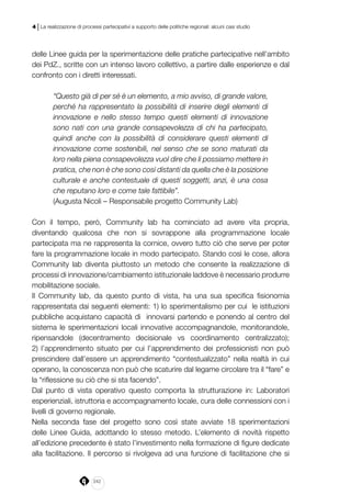 242
4 | La realizzazione di processi partecipativi a supporto delle politiche regionali: alcuni casi studio
delle Linee guida per la sperimentazione delle pratiche partecipative nell’ambito
dei PdZ., scritte con un intenso lavoro collettivo, a partire dalle esperienze e dal
confronto con i diretti interessati.
“Questo già di per sé è un elemento, a mio avviso, di grande valore,
perché ha rappresentato la possibilità di inserire degli elementi di
innovazione e nello stesso tempo questi elementi di innovazione
sono nati con una grande consapevolezza di chi ha partecipato,
quindi anche con la possibilità di considerare questi elementi di
innovazione come sostenibili, nel senso che se sono maturati da
loro nella piena consapevolezza vuol dire che li possiamo mettere in
pratica, che non è che sono così distanti da quella che è la posizione
culturale e anche contestuale di questi soggetti, anzi, è una cosa
che reputano loro e come tale fattibile”.
(Augusta Nicoli – Responsabile progetto Community Lab)
Con il tempo, però, Community lab ha cominciato ad avere vita propria,
diventando qualcosa che non si sovrappone alla programmazione locale
partecipata ma ne rappresenta la cornice, ovvero tutto ciò che serve per poter
fare la programmazione locale in modo partecipato. Stando così le cose, allora
Community lab diventa piuttosto un metodo che consente la realizzazione di
processi di innovazione/cambiamento istituzionale laddove è necessario produrre
mobilitazione sociale.
Il Community lab, da questo punto di vista, ha una sua specifica fisionomia
rappresentata dai seguenti elementi: 1) lo sperimentalismo per cui le istituzioni
pubbliche acquistano capacità di innovarsi partendo e ponendo al centro del
sistema le sperimentazioni locali innovative accompagnandole, monitorandole,
ripensandole (decentramento decisionale vs coordinamento centralizzato);
2) l’apprendimento situato per cui l’apprendimento dei professionisti non può
prescindere dall’essere un apprendimento “contestualizzato” nella realtà in cui
operano, la conoscenza non può che scaturire dal legame circolare tra il “fare” e
la “riflessione su ciò che si sta facendo”.
Dal punto di vista operativo questo comporta la strutturazione in: Laboratori
esperienziali, istruttoria e accompagnamento locale, cura delle connessioni con i
livelli di governo regionale.
Nella seconda fase del progetto sono così state avviate 18 sperimentazioni
delle Linee Guida, adottando lo stesso metodo. L’elemento di novità rispetto
all’edizione precedente è stato l’investimento nella formazione di figure dedicate
alla facilitazione. Il percorso si rivolgeva ad una funzione di facilitazione che si
 