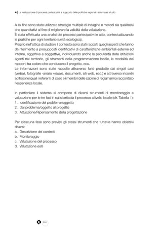 244
4 | La realizzazione di processi partecipativi a supporto delle politiche regionali: alcuni casi studio
A tal fine sono state utilizzate strategie multiple di indagine e metodi sia qualitativi
che quantitativi al fine di migliorare la validità della valutazione.
È stata effettuata una analisi dei processi partecipativi in atto, contestualizzando
le pratiche per ogni territorio (unità ecologica).
Proprio nell’ottica di studiare il contesto sono stati raccolti quegli aspetti che fanno
da riferimento a presupposti identificativi di caratteristiche ambientali esterne ed
interne, oggettive e soggettive, individuando anche le peculiarità delle istituzioni
agenti nel territorio, gli strumenti della programmazione locale, le modalità dei
rapporti tra coloro che conducono il progetto, ecc.
Le informazioni sono state raccolte attraverso fonti prodotte dai singoli casi
(verbali, fotografie -analisi visuale, documenti, siti web, ecc.) e attraverso incontri
ad hoc nei quali i referenti di caso e i membri delle cabine di regia hanno raccontato
l’esperienza locale.
In particolare il sistema si compone di diversi strumenti di monitoraggio e
valutazione per le tre fasi in cui si articola il processo a livello locale (cfr. Tabella 1):
1.	 Identificazione del problema/oggetto
2.	 Dal problema/oggetto al progetto
3.	 Attuazione/Ripensamento della progettazione
Per ciascuna fase sono previsti gli stessi strumenti che tuttavia hanno obiettivi
diversi:
a.	 Descrizione dei contesti
b.	 Monitoraggio
c.	 Valutazione del processo
d.	 Valutazione esiti
 