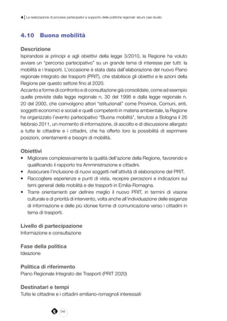 246
4 | La realizzazione di processi partecipativi a supporto delle politiche regionali: alcuni casi studio
4.10 	 Buona mobilità
Descrizione
Ispirandosi ai principi e agli obiettivi della legge 3/2010, la Regione ha voluto
avviare un “percorso partecipativo” su un grande tema di interesse per tutti: la
mobilità e i trasporti. L’occasione è stata data dall’elaborazione del nuovo Piano
regionale integrato dei trasporti (PRIT), che stabilisce gli obiettivi e le azioni della
Regione per questo settore fino al 2020.
Accanto a forme di confronto e di consultazione già consolidate, come ad esempio
quelle previste dalla legge regionale n. 30 del 1998 e dalla legge regionale n.
20 del 2000, che coinvolgono attori “istituzionali” come Province, Comuni, enti,
soggetti economici e sociali e quelli competenti in materia ambientale, la Regione
ha organizzato l’evento partecipativo “Buona mobilità”, tenutosi a Bologna il 26
febbraio 2011, un momento di informazione, di ascolto e di discussione allargato
a tutte le cittadine e i cittadini, che ha offerto loro la possibilità di esprimere
posizioni, orientamenti e bisogni di mobilità.
 
Obiettivi
•	 Migliorare complessivamente la qualità dell’azione della Regione, favorendo e
qualificando il rapporto tra Amministrazione e cittadini.
•	 Assicurare l’inclusione di nuovi soggetti nell’attività di elaborazione del PRIT.
•	 Raccogliere esperienze e punti di vista, recepire percezioni e indicazioni sui
temi generali della mobilità e dei trasporti in Emilia-Romagna.
•	 Trarre orientamenti per definire meglio il nuovo PRIT, in termini di visione
culturale e di priorità di intervento, volta anche all’individuazione delle esigenze
di informazione e delle più idonee forme di comunicazione verso i cittadini in
tema di trasporti.
Livello di partecipazione
Informazione e consultazione
Fase della politica
Ideazione
Politica di riferimento
Piano Regionale Integrato dei Trasporti (PRIT 2020)
Destinatari e tempi
Tutte le cittadine e i cittadini emiliano-romagnoli interessati
 