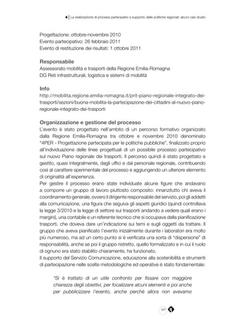 247
4 | La realizzazione di processi partecipativi a supporto delle politiche regionali: alcuni casi studio
Progettazione: ottobre-novembre 2010
Evento partecipativo: 26 febbraio 2011
Evento di restituzione dei risultati: 1 ottobre 2011
Responsabile
Assessorato mobilità e trasporti della Regione Emilia-Romagna
DG Reti infrastrutturali, logistica e sistemi di mobilità
Info
http://mobilita.regione.emilia-romagna.it/prit-piano-regionale-integrato-dei-
trasporti/sezioni/buona-mobilita-la-partecipazione-dei-cittadini-al-nuovo-piano-
regionale-integrato-dei-trasporti
Organizzazione e gestione del processo
L’evento è stato progettato nell’ambito di un percorso formativo organizzato
dalla Regione Emilia-Romagna tra ottobre e novembre 2010 denominato
“4PER - Progettazione partecipata per le politiche pubbliche”, finalizzato proprio
all’individuazione delle linee progettuali di un possibile processo partecipativo
sul nuovo Piano regionale dei trasporti. Il percorso quindi è stato progettato e
gestito, quasi integralmente, dagli uffici e dal personale regionale, contribuendo
così al carattere sperimentale del processo e aggiungendo un ulteriore elemento
di originalità all’esperienza.
Per gestire il processo erano state individuate alcune figure che andavano
a comporre un gruppo di lavoro piuttosto composito: innanzitutto chi aveva il
coordinamento generale, ovvero il dirigente responsabile del servizio, poi gli addetti
alla comunicazione, una figura che seguiva gli aspetti giuridici (quindi controllava
la legge 3/2010 e la legge di settore sui trasporti andando a vedere quali erano i
margini), una contabile e un referente tecnico che si occupava della pianificazione
trasporti, che doveva dare un’indicazione sui temi e sugli oggetti da trattare. Il
gruppo che aveva pianificato l’evento inizialmente durante i laboratori era molto
più numeroso, ma ad un certo punto si è verificata una sorta di “dispersione” di
responsabilità, anche se poi il gruppo ristretto, quello formalizzato e in cui il ruolo
di ognuno era stato stabilito chiaramente, ha funzionato.
Il supporto del Servizio Comunicazione, educazione alla sostenibilità e strumenti
di partecipazione nelle scelte metodologiche ed operative è stato fondamentale:
“Si è trattato di un utile confronto per fissare con maggiore
chiarezza degli obiettivi, per focalizzare alcuni elementi e poi anche
per pubblicizzare l’evento, anche perché allora non avevamo
 
