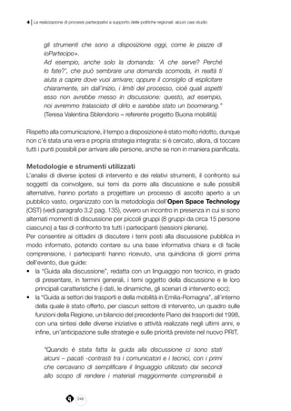 248
4 | La realizzazione di processi partecipativi a supporto delle politiche regionali: alcuni casi studio
gli strumenti che sono a disposizione oggi, come le piazze di
ioPartecipo+.
Ad esempio, anche solo la domanda: ‘A che serve? Perché
lo fate?’, che può sembrare una domanda scomoda, in realtà ti
aiuta a capire dove vuoi arrivare; oppure il consiglio di esplicitare
chiaramente, sin dall’inizio, i limiti del processo, cioè quali aspetti
esso non avrebbe messo in discussione: questo, ad esempio,
noi avremmo tralasciato di dirlo e sarebbe stato un boomerang.”
(Teresa Valentina Sblendorio – referente progetto Buona mobilità)
Rispetto alla comunicazione, il tempo a disposizione è stato molto ridotto, dunque
non c’è stata una vera e propria strategia integrata: si è cercato, allora, di toccare
tutti i punti possibili per arrivare alle persone, anche se non in maniera pianificata.
Metodologie e strumenti utilizzati
L’analisi di diverse ipotesi di intervento e dei relativi strumenti, il confronto sui
soggetti da coinvolgere, sui temi da porre alla discussione e sulle possibili
alternative, hanno portato a progettare un processo di ascolto aperto a un
pubblico vasto, organizzato con la metodologia dell’Open Space Technology
(OST) (vedi paragrafo 3.2 pag. 135), ovvero un incontro in presenza in cui si sono
alternati momenti di discussione per piccoli gruppi (8 gruppi da circa 15 persone
ciascuno) a fasi di confronto tra tutti i partecipanti (sessioni plenarie).
Per consentire ai cittadini di discutere i temi posti alla discussione pubblica in
modo informato, potendo contare su una base informativa chiara e di facile
comprensione, i partecipanti hanno ricevuto, una quindicina di giorni prima
dell’evento, due guide:
•	 la “Guida alla discussione”, redatta con un linguaggio non tecnico, in grado
di presentare, in termini generali, i temi oggetto della discussione e le loro
principali caratteristiche (i dati, le dinamiche, gli scenari di intervento ecc);
•	 la “Guida ai settori dei trasporti e della mobilità in Emilia-Romagna”, all’interno
della quale è stato offerto, per ciascun settore di intervento, un quadro sulle
funzioni della Regione, un bilancio del precedente Piano dei trasporti del 1998,
con una sintesi delle diverse iniziative e attività realizzate negli ultimi anni, e
infine, un’anticipazione sulle strategie e sulle priorità previste nel nuovo PRIT.
“Quando è stata fatta la guida alla discussione ci sono stati
alcuni – pacati -contrasti tra i comunicatori e i tecnici, con i primi
che cercavano di semplificare il linguaggio utilizzato dai secondi
allo scopo di rendere i materiali maggiormente comprensibili e
 