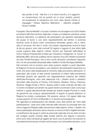 249
4 | La realizzazione di processi partecipativi a supporto delle politiche regionali: alcuni casi studio
alla portata di tutti. Alla fine ci si è venuti incontro, si è raggiunto
un compromesso che ha portato ad un buon risultato, perché
nel questionario di valutazione non sono state rilevate critiche al
linguaggio.” (Teresa Valentina Sblendorio – referente progetto
Buona mobilità)
Il progetto “Buona Mobilità” si è posto l’obiettivo di coinvolgere circa 200 cittadini
provenienti dall’intero territorio regionale, in base a un’adesione volontaria, previa
iscrizione telematica. La selezione dei partecipanti, per garantire l’eterogeneità
dei gruppi di lavoro e una certa rappresentatività dei territori, è avvenuta
tenendo conto di alcuni criteri: provenienza territoriale, genere, età e, infine,
data di iscrizione. Per fare in modo che fossero rappresentate anche le fasce
di età più giovani, sono stati coinvolti 30 ragazzi e ragazze di due istituti della
scuole superiori della regione: l’Istituto Tecnico per Geometri Saffi-Alberti di
Forlì e l’Istituto Professionale di Stato per l’Industria e l’Artigianato “A. Ferrari” di
Maranello (MO). All’avviso pubblico hanno risposto circa 250 cittadini provenienti
da tutta l’Emilia-Romagna, che si sono iscritti all’evento compilando l’apposito
form on line accessibile dal portale della mobilità in Emilia-Romagna Mobiliter. 
Dal momento che le iscrizioni sono state superiori rispetto ai posti disponibili,
la Regione ha dovuto procedere a una selezione dei partecipanti basandosi sui
criteri che erano stati pubblicizzati al momento della promozione dell’evento. In
particolare, allo scopo di dare priorità soprattutto al criterio della provenienza
territoriale (proprio per garantire una rappresentanza massima dei cittadini
dell’Emilia-Romagna), sono stati selezionati tutti i cittadini iscritti e residenti/
domiciliati nelle province di Ferrara, Forlì-Cesena, Modena, Parma, Piacenza,
Ravenna, Reggio Emilia e Rimini. Questa scelta è stata motivata dal fatto che
il numero di adesioni provenienti da questi territori provinciali è stato comunque
inferiore o uguale alla percentuale stimata per queste singole Province in modo
da garantirne una congrua rappresentatività. A seguito di questa selezione, la
Regione ha invitato a partecipare 165 persone, esclusi i 30 ragazzi delle due
scuole superiori di Forlì e di Maranello e i 3 docenti accompagnatori.
Per agevolare la partecipazione dei cittadini, sono stati previsti dei “treni della
partecipazione”, ossia sono state riservate delle carrozze sui principali treni che
hanno raggiunto Bologna dalle varie province della regione. Inoltre, i cittadini che
hanno partecipato all’evento hanno ricevuto un bonus di 45€ in biglietti ferroviari.
La facilitazione dei gruppi è svolta da personale regionale che era stato formato
per svolgere questo compito dalla società esterna che seguiva il percorso:
prima sono stati individuati gli oggetti dei tavoli e poi le persone che avevano le
competenze tecniche per condurli, anche se poi, con il procedere dei lavori, ci si è
 