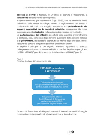 25
1 | La partecipazione dei cittadini nella governance europea, nazionale e della Regione Emilia-Romagna
accesso ai servizi e facilitare, in un’ottica di apertura e trasparenza, la
valutazione dall’esterno dell’azione politica.
In questo senso era già intervenuto il D.lgs. 39/93, che nel definire le finalità
dell’utilizzo delle nuove tecnologie, ovvero il miglioramento dei servizi, il
contenimento dei costi, una maggior trasparenza e il potenziamento dei
supporti conoscitivi per le decisioni pubbliche, riconosceva alle nuove
tecnologie un ruolo strategico nella gestione delle relazioni con i cittadini.
La partecipazione dei cittadini alle attività della pubblica amministrazione
si configura, così, come uno degli elementi qualificanti delle politiche nazionali
di e-government, da realizzarsi soprattutto all’interno degli enti locali, dove il
rapporto tra persone e organi di governo è più stretto e diretto.
In seguito i principali e più organici interventi riguardanti lo sviluppo
dell’e‑government possono essere suddivisi in due fasi: la prima copre gli anni
dal 2001 al 2003 (Figura 4); la seconda è stata avviata nel 2004 (Figura 5).
Figura 4
Prima fase di sviluppo dell’e-government in Italia
Cofinanziamento di progetti
di e-government di Regioni ed enti locali,
per lo sviluppo di infrastrutture e servizi
Creazione della rete dei
Centri Regionali di Competenza
per l’e-government (CRC),
per supportare Regioni ed enti locali
2001-2003: prima fase
e-government
La seconda fase mirava ad allargare i processi di innovazione avviati al maggior
numero di amministrazioni locali, attraverso cinque le linee di azione:
 
