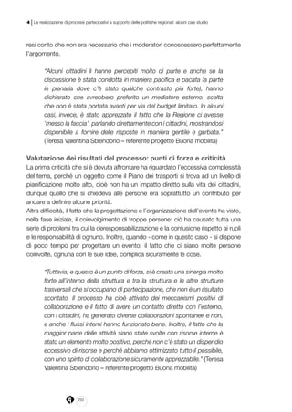 250
4 | La realizzazione di processi partecipativi a supporto delle politiche regionali: alcuni casi studio
resi conto che non era necessario che i moderatori conoscessero perfettamente
l’argomento.
“Alcuni cittadini li hanno percepiti molto di parte e anche se la
discussione è stata condotta in maniera pacifica e pacata (a parte
in plenaria dove c’è stato qualche contrasto più forte), hanno
dichiarato che avrebbero preferito un mediatore esterno, scelta
che non è stata portata avanti per via del budget limitato. In alcuni
casi, invece, è stato apprezzato il fatto che la Regione ci avesse
‘messo la faccia’, parlando direttamente con i cittadini, mostrandosi
disponibile a fornire delle risposte in maniera gentile e garbata.”
(Teresa Valentina Sblendorio – referente progetto Buona mobilità)
Valutazione dei risultati del processo: punti di forza e criticità
La prima criticità che si è dovuta affrontare ha riguardato l’eccessiva complessità
del tema, perché un oggetto come il Piano dei trasporti si trova ad un livello di
pianificazione molto alto, cioè non ha un impatto diretto sulla vita dei cittadini,
dunque quello che si chiedeva alle persone era soprattutto un contributo per
andare a definire alcune priorità.
Altra difficoltà, il fatto che la progettazione e l’organizzazione dell’evento ha visto,
nella fase iniziale, il coinvolgimento di troppe persone: ciò ha causato tutta una
serie di problemi tra cui la deresponsabilizzazione e la confusione rispetto ai ruoli
e le responsabilità di ognuno. Inoltre, quando - come in questo caso - si dispone
di poco tempo per progettare un evento, il fatto che ci siano molte persone
coinvolte, ognuna con le sue idee, complica sicuramente le cose.
“Tuttavia, e questo è un punto di forza, si è creata una sinergia molto
forte all’interno della struttura e tra la struttura e le altre strutture
trasversali che si occupano di partecipazione, che non è un risultato
scontato. Il processo ha cioè attivato dei meccanismi positivi di
collaborazione e il fatto di avere un contatto diretto con l’esterno,
con i cittadini, ha generato diverse collaborazioni spontanee e non,
e anche i flussi interni hanno funzionato bene. Inoltre, il fatto che la
maggior parte delle attività siano state svolte con risorse interne è
stato un elemento molto positivo, perché non c’è stato un dispendio
eccessivo di risorse e perché abbiamo ottimizzato tutto il possibile,
con uno spirito di collaborazione sicuramente apprezzabile.” (Teresa
Valentina Sblendorio – referente progetto Buona mobilità)
 