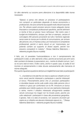 251
4 | La realizzazione di processi partecipativi a supporto delle politiche regionali: alcuni casi studio
Un altro elemento cui occorre porre attenzione è la disponibilità delle risorse
necessarie:
“Spesso si pensa che attivare un processo di partecipazione
non comporti un particolare dispendio di risorse economiche e
professionali, che sono entrambi due aspetti molto rilevanti secondo
me. Per attivare questi processi servono invece adeguate risorse
finanziarie e competenze professionali specifiche, perché altrimenti
si rischia di fare un grosso ‘buco nell’acqua’. Nel nostro caso il
budget era limitatissimo, dunque, per fare un esempio, cercare di
coinvolgere 200 persone provenienti da tutto il territorio regionale
senza avere le risorse per le attività di comunicazione, per arrivare
alle persone, era un’impresa ardua; poi mancavano le competenze
professionali, perché ci siamo dovuti un po’ improvvisare, pur
potendo contare sul supporto di diversi esperti, perché non
eravamo competenti in materia.”. (Teresa Valentina Sblendorio –
referente progetto Buona mobilità)
Il fatto, poi, di prevedere l’autocandidatura e non il campionamento dei
partecipanti è stato un altro elemento critico, perché ad iscriversi per primi sono
stati i portatori di interessi, le associazioni, ecc., mentre di cittadini comuni, ‘puri’,
ce ne sono stati di meno. D’altro canto, anche in questo caso, la scelta di non
ricorrere al campionamento è stata dovuta esclusivamente alla mancanza di
risorse adeguate.
Per quanto riguarda la questione del bonus in biglietti ferroviari dato ai partecipanti:
“(…) il problema è che alla fine non riesci a capire se i cittadini comuni
sono venuti perché interessati a partecipare o perché interessati
al bonus. Personalmente penso che un processo partecipativo
si dovrebbe basare anche sulla scelta civica delle persone che si
mettono in gioco per confrontarsi con la PA. Introdurre un bonus
potrebbe aver indotto qualcuno che non era realmente interessato
a venire, mentre il cittadino interessato all’argomento sarebbe
venuto comunque ma magari non ha trovato posto, perché una
volta selezionati i partecipanti in base alla provenienza geografica,
il genere, l’età e la data di iscrizione, non avevamo strumenti per
capire se un cittadino era davvero interessato oppure no…” (Teresa
Valentina Sblendorio – referente progetto Buona mobilità)
 