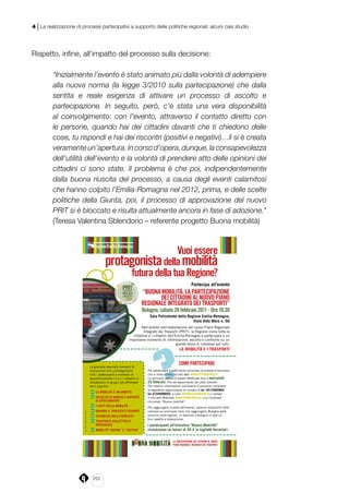 252
4 | La realizzazione di processi partecipativi a supporto delle politiche regionali: alcuni casi studio
Rispetto, infine, all’impatto del processo sulla decisione:
“Inizialmente l’evento è stato animato più dalla volontà di adempiere
alla nuova norma (la legge 3/2010 sulla partecipazione) che dalla
sentita e reale esigenza di attivare un processo di ascolto e
partecipazione. In seguito, però, c’è stata una vera disponibilità
al coinvolgimento: con l’evento, attraverso il contatto diretto con
le persone, quando hai dei cittadini davanti che ti chiedono delle
cose, tu rispondi e hai dei riscontri (positivi e negativi)…lì si è creata
veramenteun’apertura.Incorsod’opera,dunque,laconsapevolezza
dell’utilità dell’evento e la volontà di prendere atto delle opinioni dei
cittadini ci sono state. Il problema è che poi, indipendentemente
dalla buona riuscita del processo, a causa degli eventi calamitosi
che hanno colpito l’Emilia-Romagna nel 2012, prima, e delle scelte
politiche della Giunta, poi, il processo di approvazione del nuovo
PRIT si è bloccato e risulta attualmente ancora in fase di adozione.”
(Teresa Valentina Sblendorio – referente progetto Buona mobilità)
COMEPARTECIPARE
Per partecipare è sufficiente compilare la scheda d’iscrizione
che si trova online nel sito web www.clickutility.it
Le iscrizioni potranno essere effettuate fino a mercoledì
23 febbraio, fino ad esaurimento dei posti previsti.
Per ulteriori informazioni sull’evento è possibile contattare
la segreteria organizzativa al numero di tel. 051/2960894,
fax 010/9998693, e-mail info@clickutility.it o visitare
il sito web Mobiliter www.mobiliter.eu o su Facebook
cliccando “Buona mobilità”.
Per raggiungere la sede dell’evento, saranno disponibili delle
carrozze sui principali treni che raggiungono Bologna dalle
province della regione. In stazione a Bologna ci sarà un
bus navetta a disposizione.
I partecipanti all’iniziativa “Buona Mobilità”
riceveranno un bonus di 45 € in biglietti ferroviari.
La giornata alternerà momenti di
discussione che coinvolgeranno
tutti i partecipanti a momenti di
approfondimento in cui i cittadini si
divideranno in gruppi per affrontare
temi specifici:
‹La MoBILItà è un dIrItto
‹VeLocItà dI MarcIa e rapIdItà
dI spostaMento
‹I costI deLLa MoBILItà
‹Quando IL traffIco è pesante
‹sIcurezza neLLa MoBILItà
‹trasporto coLLettIVo e
IndIVIduaLe
‹MoBILItà “Buona” e “cattIVa”
LA PARTECIPAZIONE DEI CITTADINI AL NUOVO
PIANO REGIONALE INTEGRATO DEI TRASPORTI
Vuoiessere
protagonistadellamobilità
futuradellatuaRegione?
centrostamparegioneemilia-romagna
partecipa all’evento
“BUONAMOBILITà:LAPARTECIPAZIONE
DEICITTADINIALNUOVOPIANO
REGIONALEINTEGRATODEITRASPORTI”
Bologna,sabato26febbraio2011-Ore10.30
sala polivalente della regione emilia-romagna,
Viale aldo Moro n. 50
Nell’ambito dell’elaborazione del nuovo Piano Regionale
Integrato dei Trasporti (PRIT), la Regione invita tutte le
cittadine e i cittadini dell’Emilia-Romagna a partecipare a un
importante momento di informazione, ascolto e confronto su un
grande tema di interesse per tutti:
La MoBILItà e I trasportI
 