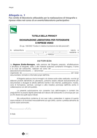 254
Allegati
Allegato n. 1
Fac-simile di liberatoria utilizzabile per la realizzazione di fotografie e
riprese video nel corso di un evento/laboratorio partecipativo
TUTELA DELLA PRIVACY
DICHIARAZIONE LIBERATORIA PER FOTOGRAFIE
E RIPRESE VIDEO
(D.Lgs. 196/2003 “Codice in materia di protezione dei dati personali”)
Io sottoscritto/a ________________________________________________ , nato/a a
__________________________ (__________), il ______/_______/________ , residente a
_______________________________ (_________), indirizzo: ___________________________
_____________________________________________________________________________ ;
A U T O R I Z Z A
La Regione Emilia-Romagna, nella persona del Dirigente preposto, all’effettuazione
e all’utilizzo di fotografie, video o altri materiali audiovisivi contenenti l’immagine, il nome
e la voce del sottoscritto, realizzati nel corso del _______________________________
(laboratorio/incontro/evento…) denominato _______________________________________
organizzato da _______________________________________________________ per scopi
documentativi, formativi e informativi propri dell’Ente.
Il Dirigente assicura che le immagini e le riprese audio-video realizzate, nonché gli
elaborati prodotti dall’attività di Laboratorio, potranno essere utilizzati esclusivamente per
documentare e divulgare le attività dell’Ente tramite il sito internet, pubblicazioni, mostre,
corsi di formazione, seminari, convegni e altre iniziative promosse dall’Ente anche in
collaborazione con altri enti pubblici.
La presente autorizzazione non consente l’uso dell’immagine in contesti che
pregiudichino la propria dignità personale ed il decoro del sottoscritto e comunque per uso
e/o fini diversi da quelli sopra indicati.
Il/la sottoscritto/a conferma di non aver nulla a pretendere in ragione di quanto
sopra indicato e di rinunciare irrevocabilmente ad ogni diritto, azione o pretesa derivante da
quanto sopra autorizzato.
Lì______________, __/__/__		
In fede
__________________________________________
 