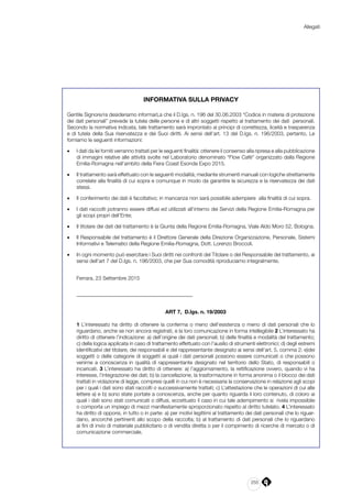 255
Allegati
INFORMATIVA SULLA PRIVACY
Gentile Signore/ra desideriamo informarLa che il D.lgs. n. 196 del 30.06.2003 “Codice in materia di protezione
dei dati personali” prevede la tutela delle persone e di altri soggetti rispetto al trattamento dei dati personali.
Secondo la normativa indicata, tale trattamento sarà improntato ai principi di correttezza, liceità e trasparenza
e di tutela della Sua riservatezza e dei Suoi diritti. Ai sensi dell’art. 13 del D.lgs. n. 196/2003, pertanto, Le
forniamo le seguenti informazioni:
•	 I dati da lei forniti verranno trattati per le seguenti finalità: ottenere il consenso alla ripresa e alla pubblicazione
di immagini relative alle attività svolte nel Laboratorio denominato “Flow Cafè” organizzato dalla Regione
Emilia-Romagna nell’ambito della Fiera Coast Esonda Expo 2015.
•	 Il trattamento sarà effettuato con le seguenti modalità; mediante strumenti manuali con logiche strettamente
correlate alla finalità di cui sopra e comunque in modo da garantire la sicurezza e la riservatezza dei dati
stessi.
•	 Il conferimento dei dati è facoltativo; in mancanza non sarà possibile adempiere alla finalità di cui sopra.
•	 I dati raccolti potranno essere diffusi ed utilizzati all’interno dei Servizi della Regione Emilia-Romagna per
gli scopi propri dell’Ente;
•	 Il titolare dei dati del trattamento è la Giunta della Regione Emilia-Romagna, Viale Aldo Moro 52, Bologna.
•	 Il Responsabile del trattamento è il Direttore Generale della Direzione Organizzazione, Personale, Sistemi
Informativi e Telematici della Regione Emilia-Romagna, Dott. Lorenzo Broccoli.
•	 In ogni momento può esercitare i Suoi diritti nei confronti del Titolare o del Responsabile del trattamento, ai
sensi dell’art 7 del D.lgs. n. 196/2003, che per Sua comodità riproduciamo integralmente.
Ferrara, 23 Settembre 2015
____________________________________________
ART 7, D.lgs. n. 19/2003
1 L’interessato ha diritto di ottenere la conferma o meno dell’esistenza o meno di dati personali che lo
riguardano, anche se non ancora registrati, e la loro comunicazione in forma intellegibile 2 L’interessato ha
diritto di ottenere l’indicazione: a) dell’origine dei dati personali; b) delle finalità e modalità del trattamento;
c) della logica applicata in caso di trattamento effettuato con l’ausilio di strumenti elettronici; d) degli estremi
identificativi del titolare, dei responsabili e del rappresentante designato ai sensi dell’art. 5, comma 2; e)dei
soggetti o delle categorie di soggetti ai quali i dati personali possono essere comunicati o che possono
venirne a conoscenza in qualità di rappresentante designato nel territorio dello Stato, di responsabili o
incaricati. 3 L’interessato ha diritto di ottenere: a) l’aggiornamento, la rettificazione ovvero, quando vi ha
interesse, l’integrazione dei dati; b) la cancellazione, la trasformazione in forma anonima o il blocco dei dati
trattati in violazione di legge, compresi quelli in cui non è necessaria la conservazione in relazione agli scopi
per i quali i dati sono stati raccolti o successivamente trattati; c) L’attestazione che le operazioni di cui alle
lettere a) e b) sono state portate a conoscenza, anche per quanto riguarda il loro contenuto, di coloro ai
quali i dati sono stati comunicati o diffusi, eccettuato il caso in cui tale adempimento si rivela impossibile
o comporta un impiego di mezzi manifestamente sproporzionato rispetto al diritto tutelato. 4 L’interessato
ha diritto di opporsi, in tutto o in parte: a) per motivi legittimi al trattamento dei dati personali che lo riguar-
dano, ancorché pertinenti allo scopo della raccolta; b) al trattamento di dati personali che lo riguardano
ai fini di invio di materiale pubblicitario o di vendita diretta o per il compimento di ricerche di mercato o di
comunicazione commerciale.
 