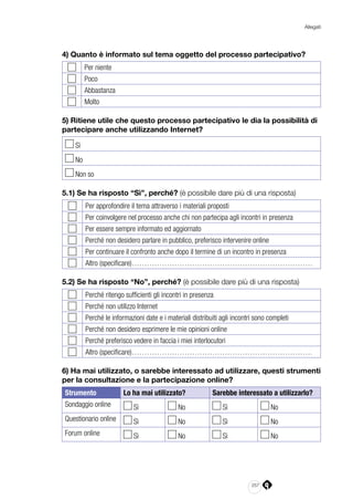 257
Allegati
4) Quanto è informato sul tema oggetto del processo partecipativo?
Per niente
Poco
Abbastanza
Molto
5) Ritiene utile che questo processo partecipativo le dia la possibilità di
partecipare anche utilizzando Internet?
Sì 	
No
Non so
5.1) Se ha risposto “Sì”, perché? (è possibile dare più di una risposta)
Per approfondire il tema attraverso i materiali proposti
Per coinvolgere nel processo anche chi non partecipa agli incontri in presenza
Per essere sempre informato ed aggiornato
Perché non desidero parlare in pubblico, preferisco intervenire online
Per continuare il confronto anche dopo il termine di un incontro in presenza
Altro (specificare)………………………………………………………………
5.2) Se ha risposto “No”, perché? (è possibile dare più di una risposta)
Perché ritengo sufficienti gli incontri in presenza
Perché non utilizzo Internet
Perché le informazioni date e i materiali distribuiti agli incontri sono completi
Perché non desidero esprimere le mie opinioni online
Perché preferisco vedere in faccia i miei interlocutori
Altro (specificare)………………………………………………………………
6) Ha mai utilizzato, o sarebbe interessato ad utilizzare, questi strumenti
per la consultazione e la partecipazione online?
Strumento Lo ha mai utilizzato? Sarebbe interessato a utilizzarlo?
Sondaggio online Sì No Sì No
Questionario online Sì No Sì No
Forum online Sì No Sì No
 