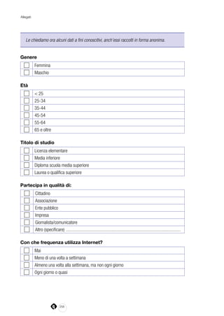 258
Allegati
Le chiediamo ora alcuni dati a fini conoscitivi, anch’essi raccolti in forma anonima.
Genere
Femmina
Maschio
Età
< 25
25-34
35-44
45-54
55-64
65 e oltre
Titolo di studio
Licenza elementare
Media inferiore
Diploma scuola media superiore
Laurea o qualifica superiore
Partecipa in qualità di:
Cittadino
Associazione
Ente pubblico
Impresa
Giornalista/comunicatore
Altro (specificare) ....................................................................................................
Con che frequenza utilizza Internet?
Mai
Meno di una volta a settimana
Almeno una volta alla settimana, ma non ogni giorno
Ogni giorno o quasi
 
