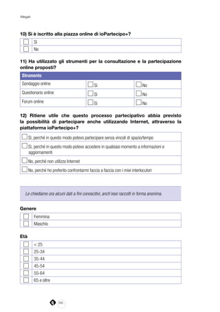 262
Allegati
10) Si è iscritto alla piazza online di ioPartecipo+?
Sì
No
11) Ha utilizzato gli strumenti per la consultazione e la partecipazione
online proposti?
Strumento
Sondaggio online Sì No
Questionario online Sì No
Forum online Sì No
12) Ritiene utile che questo processo partecipativo abbia previsto
la possibilità di partecipare anche utilizzando Internet, attraverso la
piattaforma ioPartecipo+?
Sì, perché in questo modo potevo partecipare senza vincoli di spazio/tempo
Sì, perché in questo modo potevo accedere in qualsiasi momento a informazioni e
aggiornamenti
No, perché non utilizzo Internet
No, perché ho preferito confrontarmi faccia a faccia con i miei interlocutori
Le chiediamo ora alcuni dati a fini conoscitivi, anch’essi raccolti in forma anonima.
Genere
Femmina
Maschio
Età
< 25
25-34
35-44
45-54
55-64
65 e oltre
 