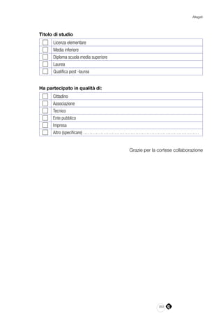 263
Allegati
Titolo di studio
Licenza elementare
Media inferiore
Diploma scuola media superiore
Laurea
Qualifica post -laurea
Ha partecipato in qualità di:
Cittadino
Associazione
Tecnico
Ente pubblico
Impresa
Altro (specificare) .………………………………………………………………
Grazie per la cortese collaborazione
 