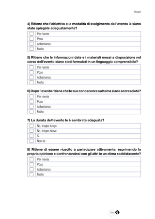 265
Allegati
4) Ritiene che l’obiettivo e le modalità di svolgimento dell’evento le siano
state spiegate adeguatamente?
Per niente
Poco
Abbastanza
Molto
5) Ritiene che le informazioni date e i materiali messi a disposizione nel
corso dell’evento siano stati formulati in un linguaggio comprensibile?
Per niente
Poco
Abbastanza
Molto
6)Dopol’eventoritienechelesueconoscenzesultemasianoaccresciute?
Per niente
Poco
Abbastanza
Molto
7) La durata dell’evento le è sembrata adeguata?
No, troppo lungo
No, troppo breve
Sì
Non so
8) Ritiene di essere riuscito a partecipare attivamente, esprimendo la
propria opinione e confrontandosi con gli altri in un clima soddisfacente?
Per niente
Poco
Abbastanza
Molto
 