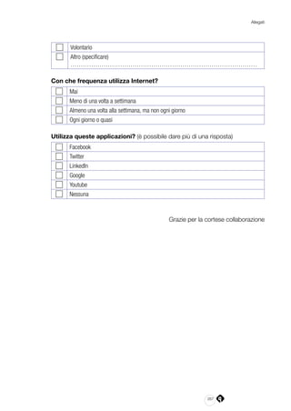 267
Allegati
Volontario
Altro (specificare)
………………………………………………………………………………
Con che frequenza utilizza Internet?
Mai
Meno di una volta a settimana
Almeno una volta alla settimana, ma non ogni giorno
Ogni giorno o quasi
Utilizza queste applicazioni? (è possibile dare più di una risposta)
Facebook
Twitter
LinkedIn
Google
Youtube
Nessuna
Grazie per la cortese collaborazione
 