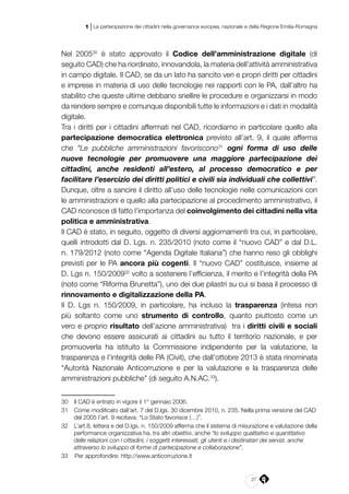 27
1 | La partecipazione dei cittadini nella governance europea, nazionale e della Regione Emilia-Romagna
Nel 200530
è stato approvato il Codice dell’amministrazione digitale (di
seguito CAD) che ha riordinato, innovandola, la materia dell’attività amministrativa
in campo digitale. Il CAD, se da un lato ha sancito veri e propri diritti per cittadini
e imprese in materia di uso delle tecnologie nei rapporti con le PA, dall’altro ha
stabilito che queste ultime debbano snellire le procedure e organizzarsi in modo
da rendere sempre e comunque disponibili tutte le informazioni e i dati in modalità
digitale.
Tra i diritti per i cittadini affermati nel CAD, ricordiamo in particolare quello alla
partecipazione democratica elettronica previsto all’art. 9, il quale afferma
che “Le pubbliche amministrazioni favoriscono31
ogni forma di uso delle
nuove tecnologie per promuovere una maggiore partecipazione dei
cittadini, anche residenti all’estero, al processo democratico e per
facilitare l’esercizio dei diritti politici e civili sia individuali che collettivi”.
Dunque, oltre a sancire il diritto all’uso delle tecnologie nelle comunicazioni con
le amministrazioni e quello alla partecipazione al procedimento amministrativo, il
CAD riconosce di fatto l’importanza del coinvolgimento dei cittadini nella vita
politica e amministrativa.
Il CAD è stato, in seguito, oggetto di diversi aggiornamenti tra cui, in particolare,
quelli introdotti dal D. Lgs. n. 235/2010 (noto come il “nuovo CAD” e dal D.L.
n. 179/2012 (noto come “Agenda Digitale Italiana”) che hanno reso gli obblighi
previsti per le PA ancora più cogenti. Il “nuovo CAD” costituisce, insieme al
D. Lgs n. 150/200932
volto a sostenere l’efficienza, il merito e l’integrità della PA
(noto come “Riforma Brunetta”), uno dei due pilastri su cui si basa il processo di
rinnovamento e digitalizzazione della PA.
Il D. Lgs n. 150/2009, in particolare, ha incluso la trasparenza (intesa non
più soltanto come uno strumento di controllo, quanto piuttosto come un
vero e proprio risultato dell’azione amministrativa) tra i diritti civili e sociali
che devono essere assicurati ai cittadini su tutto il territorio nazionale, e per
promuoverla ha istituito la Commissione indipendente per la valutazione, la
trasparenza e l’integrità delle PA (Civit), che dall’ottobre 2013 è stata rinominata
“Autorità Nazionale Anticorruzione e per la valutazione e la trasparenza delle
amministrazioni pubbliche” (di seguito A.N.AC.33
).
30	 Il CAD è entrato in vigore il 1° gennaio 2006.
31	 Come modificato dall’art. 7 del D.lgs. 30 dicembre 2010, n. 235. Nella prima versione del CAD
del 2005 l’art. 9 recitava: “Lo Stato favorisce (…)”.
32	 L’art.8, lettera e del D.lgs. n. 150/2009 afferma che il sistema di misurazione e valutazione della
performance organizzativa ha, tra altri obiettivi, anche “lo sviluppo qualitativo e quantitativo
delle relazioni con i cittadini, i soggetti interessati, gli utenti e i destinatari dei servizi, anche
attraverso lo sviluppo di forme di partecipazione e collaborazione”.
33		Per approfondire: http://www.anticorruzione.it
 
