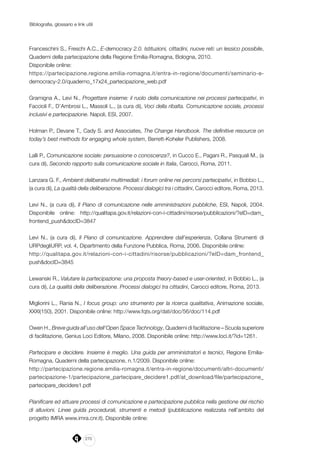 270
Bibliografia, glossario e link utili
Franceschini S., Freschi A.C., E-democracy 2.0. Istituzioni, cittadini, nuove reti: un lessico possibile,
Quaderni della partecipazione della Regione Emilia-Romagna, Bologna, 2010.
Disponibile online:
https://partecipazione.regione.emilia-romagna.it/entra-in-regione/documenti/seminario-e-
democracy-2.0/quaderno_17x24_partecipazione_web.pdf
Gramigna A., Levi N., Progettare insieme: il ruolo della comunicazione nei processi partecipativi, in
Faccioli F., D’Ambrosi L., Massoli L., (a cura di), Voci della ribalta. Comunicazione sociale, processi
inclusivi e partecipazione. Napoli, ESI, 2007.
Holman P., Devane T., Cady S. and Associates, The Change Handbook. The definitive resource on
today’s best methods for engaging whole system, Berrett-Koheler Publishers, 2008.
Lalli P., Comunicazione sociale: persuasione o conoscenza?, in Cucco E., Pagani R., Pasquali M., (a
cura di), Secondo rapporto sulla comunicazione sociale in Italia, Carocci, Roma, 2011.
Lanzara G. F., Ambienti deliberativi multimediali: i forum online nei percorsi partecipativi, in Bobbio L.,
(a cura di), La qualità della deliberazione. Processi dialogici tra i cittadini, Carocci editore, Roma, 2013.
Levi N., (a cura di), Il Piano di comunicazione nelle amministrazioni pubbliche, ESI, Napoli, 2004.
Disponibile online: http://qualitapa.gov.it/relazioni-con-i-cittadini/risorse/pubblicazioni/?eID=dam_
frontend_push&docID=3847
Levi N., (a cura di), Il Piano di comunicazione. Apprendere dall’esperienza, Collana Strumenti di
URPdegliURP, vol. 4, Dipartimento della Funzione Pubblica, Roma, 2006. Disponibile online:
http://qualitapa.gov.it/relazioni-con-i-cittadini/risorse/pubblicazioni/?eID=dam_frontend_
push&docID=3845
Lewanski R., Valutare la partecipazione: una proposta theory-based e user-oriented, in Bobbio L., (a
cura di), La qualità della deliberazione. Processi dialogici tra cittadini, Carocci editore, Roma, 2013.
Migliorini L., Rania N., I focus group: uno strumento per la ricerca qualitativa, Animazione sociale,
XXXI(150), 2001. Disponibile online: http://www.fqts.org/dati/doc/56/doc/114.pdf
Owen H., Breve guida all’uso dell’Open Space Technology, Quaderni di facilitazione – Scuola superiore
di facilitazione, Genius Loci Editore, Milano, 2008. Disponibile online: http://www.loci.it/?id=1261.
Partecipare e decidere. Insieme è meglio. Una guida per amministratori e tecnici, Regione Emilia-
Romagna, Quaderni della partecipazione, n.1/2009. Disponibile online:
http://partecipazione.regione.emilia-romagna.it/entra-in-regione/documenti/altri-documenti/
partecipazione-1/partecipazione_partecipare_decidere1.pdf/at_download/file/partecipazione_
partecipare_decidere1.pdf
Pianificare ed attuare processi di comunicazione e partecipazione pubblica nella gestione del rischio
di alluvioni. Linee guida procedurali, strumenti e metodi (pubblicazione realizzata nell’ambito del
progetto IMRA www.imra.cnr.it). Disponibile online:
 