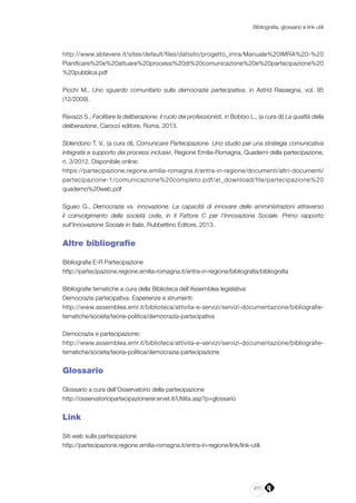271
Bibliografia, glossario e link utili
http://www.abtevere.it/sites/default/files/datisito/progetto_imra/Manuale%20IMRA%20-%20
Pianificare%20e%20attuare%20processi%20di%20comunicazione%20e%20partecipazione%20
%20pubblica.pdf
Picchi M., Uno sguardo comunitario sulla democrazia partecipativa, in Astrid Rassegna, vol. 95
(12/2009).
Ravazzi S., Facilitare la deliberazione: il ruolo dei professionisti, in Bobbio L., (a cura di) La qualità della
deliberazione, Carocci editore, Roma, 2013.
Sblendorio T. V., (a cura di), Comunicare Partecipazione. Uno studio per una strategia comunicativa
integrata a supporto dei processi inclusivi, Regione Emilia-Romagna, Quaderni della partecipazione,
n. 3/2012. Disponibile online:
https://partecipazione.regione.emilia-romagna.it/entra-in-regione/documenti/altri-documenti/
partecipazione-1/comunicazione%20completo.pdf/at_download/file/partecipazione%20
quaderno%20web.pdf
Sgueo G., Democrazia vs. innovazione. La capacità di innovare delle amministrazioni attraverso
il coinvolgimento della società civile, in Il Fattore C per l’Innovazione Sociale. Primo rapporto
sull’Innovazione Sociale in Italia, Rubbettino Editore, 2013.
Altre bibliografie
Bibliografia E-R Partecipazione
http://partecipazione.regione.emilia-romagna.it/entra-in-regione/bibliografia/bibliografia
Bibliografie tematiche a cura della Biblioteca dell’Assemblea legislativa
Democrazia partecipativa. Esperienze e strumenti:
http://www.assemblea.emr.it/biblioteca/attivita-e-servizi/servizi-documentazione/bibliografie-
tematiche/societa/teoria-politica/democrazia-partecipativa
Democrazia e partecipazione:
http://www.assemblea.emr.it/biblioteca/attivita-e-servizi/servizi-documentazione/bibliografie-
tematiche/societa/teoria-politica/democrazia-partecipazione
Glossario
Glossario a cura dell’Osservatorio della partecipazione
http://osservatoriopartecipazionerer.ervet.it/Utilita.asp?p=glossario
Link
Siti web sulla partecipazione
http://partecipazione.regione.emilia-romagna.it/entra-in-regione/link/link-utili
 