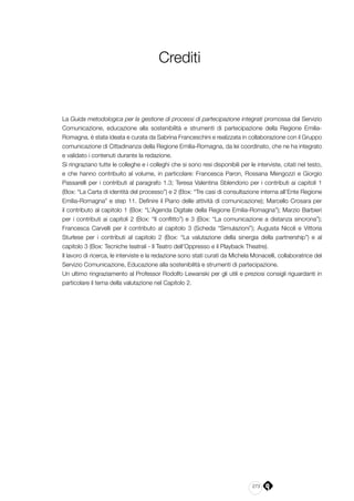 273
Crediti
La Guida metodologica per la gestione di processi di partecipazione integrati promossa dal Servizio
Comunicazione, educazione alla sostenibilità e strumenti di partecipazione della Regione Emilia-
Romagna, è stata ideata e curata da Sabrina Franceschini e realizzata in collaborazione con il Gruppo
comunicazione di Cittadinanza della Regione Emilia-Romagna, da lei coordinato, che ne ha integrato
e validato i contenuti durante la redazione.
Si ringraziano tutte le colleghe e i colleghi che si sono resi disponibili per le interviste, citati nel testo,
e che hanno contribuito al volume, in particolare: Francesca Paron, Rossana Mengozzi e Giorgio
Passarelli per i contributi al paragrafo 1.3; Teresa Valentina Sblendorio per i contributi ai capitoli 1
(Box: “La Carta di identità del processo”) e 2 (Box: “Tre casi di consultazione interna all’Ente Regione
Emilia-Romagna” e step 11. Definire il Piano delle attività di comunicazione); Marcello Crosara per
il contributo al capitolo 1 (Box: “L’Agenda Digitale della Regione Emilia-Romagna”); Marzio Barbieri
per i contributi ai capitoli 2 (Box: “Il conflitto”) e 3 (Box: “La comunicazione a distanza sincrona”);
Francesca Carvelli per il contributo al capitolo 3 (Scheda “Simulazioni”); Augusta Nicoli e Vittoria
Sturlese per i contributi al capitolo 2 (Box: “La valutazione della sinergia della partnership”) e al
capitolo 3 (Box: Tecniche teatrali - Il Teatro dell’Oppresso e il Playback Theatre).
Il lavoro di ricerca, le interviste e la redazione sono stati curati da Michela Monacelli, collaboratrice del
Servizio Comunicazione, Educazione alla sostenibilità e strumenti di partecipazione.
Un ultimo ringraziamento al Professor Rodolfo Lewanski per gli utili e preziosi consigli riguardanti in
particolare il tema della valutazione nel Capitolo 2.
 