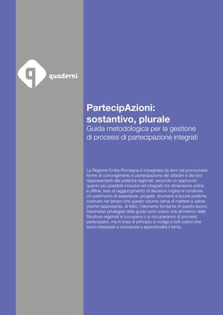PartecipAzioni:
sostantivo, plurale
Guida metodologica per la gestione
di processi di partecipazione integrati
La Regione Emilia-Romagna è impegnata da anni nel promuovere
forme di coinvolgimento e partecipazione dei cittadini e dei loro
rappresentanti alle politiche regionali, secondo un approccio
quanto più possibile inclusivo ed integrato tra dimensione online
e offline, teso al raggiungimento di decisioni migliori e condivise.
Un patrimonio di esperienze, progetti, strumenti e buone pratiche
costruito nel tempo che questo volume cerca di mettere a valore
poiché rappresenta, di fatto, l’elemento fondante di questo lavoro.
Destinatari privilegiati della guida sono coloro che all’interno delle
Strutture regionali si occupano o si occuperanno di processi
partecipativi, ma in linea di principio si rivolge a tutti coloro che
sono interessati a conoscere e approfondire il tema.
 